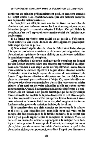 LES COMPLEXES FAMILIAUX DANS LA FORMATION DE L'INDIVIDU 
conforme au principe préliminairement posé, ce caractère essentiel de l'objet étudié : son conditionnement par des facteurs culturels, aux dépens des facteurs naturels. 
Le complexe, en effet, lie sous une forme fixée un ensemble de réactions qui peut intéresser toutes les fonctions organiques depuis l'émotion jusqu'à la conduite adaptée à l'objet. Ce qui définit le complexe, c'est qu'il reproduit une certaine réalité de l'ambiance, et doublement. 
1) Sa forme représente cette réalité en ce qu'elle a d'objectivement distinct à une étape donnée du développement psychique ; cette étape spécifie sa genèse. 
2) Son activité répète dans le vécu la réalité ainsi fixée, chaque fois que se produisent certaines expériences qui exigeraient une objectivation supérieure de cette redite ; ces expériences spécifient le conditionnement du complexe. 
Cette définition à elle seule implique que le complexe est dominé par des facteurs culturels : dans son contenu, représentatif d'un objet ; dans sa forme, liée à une étape vécue de robjectivation ; enfin dans sa manifestation de carence objective à l'égard d'une situation actuelle, c'est-à-dire sous son triple aspect de relation de connaissance, de forme d'organisation affective et d'épreuve au choc du réel, le complexe se comprend par sa référence à l'objet. Or, toute identification objective exige d'être communicable, c'est-à-dire repose sur un critère culturel ; c'est aussi par des voies culturelles qu'elle est le plus souvent communiquée. Quant à l'intégration individuelle des formes d'objec- tivation, elle est l'oeuvre d'un procès dialectique qui fait surgir chaque forme nouvelle des conflits de la précédente avec le réel. Dans ce procès il faut reconnaître le caractère qui spécifie l'ordre humain, à savoir cette subversion de toute fixité instinctive, d'où surgissent les formes fondamentales, grosses de variations infinies, de la culture. 
Si le complexe dans son plein exercice est du ressort de la culture, et si c'est là une considération essentielle pour qui veut rendre compte des faits psychiques de la famille humaine, ce n'est pas dire qu'il n'y ait pas de rapport entre le complexe et l'instinct. Mais, fait curieux, en raison des obscurités qu'oppose à la critique de la biologie contemporaine le concept de l'instinct, le concept du complexe, bien que récemment introduit, s'avère mieux adapté à des objets plus riches ; c'est pourquoi, répudiant l'appui que l'inventeur 
28  
