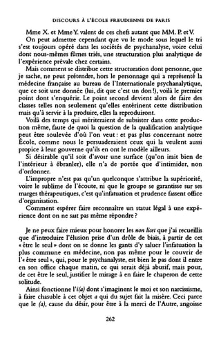 DISCOURS À L'ÉCOLE FREUDIENNE DE PARIS 
Mme X. et Mme Y. valent de ces chefs autant que MM. P. etV. 
On peut admettre cependant que vu le mode sous lequel le tri s'est toujours opéré dans les sociétés de psychanalyse, voire celui dont nous-mêmes fûmes triés, une structuration plus analytique de l'expérience prévale chez certains. 
Mais comment se distribue cette structuration dont personne, que je sache, ne peut prétendre, hors le personnage qui a représenté la médecine française au bureau de l'Internationale psychanalytique, que ce soit une donnée (lui, dit que c'est un don !), voilà le premier point dont s'enquérir. Le point second devient alors de faire des classes telles non seulement qu'elles entérinent cette distribution mais qu'à servir à la produire, elles la reproduiront. 
Voilà des temps qui mériteraient de subsister dans cette production même, faute de quoi la question de la qualification analytique Çeut être soulevée d'où l'on veut : et pas plus concernant notre École, comme nous le persuaderaient ceux qui la veulent aussi propice à leur gouverne qu'ils en ont le modèle ailleurs. 
Si désirable qu'il soit d'avoir une surface (qu'on irait bien de l'intérieur à ébranler), elle n'a de portée que d'intimider, non d'ordonner. 
L'impropre n'est pas qu'un quelconque s'attribue la supériorité, voire le sublime de l'écoute, ni que le groupe se garantisse sur ses marges thérapeutiques, c'est qu'infatuation et prudence fassent office d'organisation. 
Comment espérer faire reconnaître un statut légal à une expérience dont on ne sait pas même répondre ? 
Je ne peux faire mieux pour honorer les non licet que j'ai recueillis que d'introduire Félusion prise d'un drôle de biais, à partir de cet « être le seul >* dont on se donne les gants d'y saluer l'infatuation la plus commune en médecine, non pas même pour le couvrir de î'« être seul », qui, pour le psychanalyste, est bien le pas dont il entre en son office chaque matin, ce qui serait déjà abusif, mais pour, de cet être le seul, justifier le mirage à en faire le chaperon de cette solitude. 
Ainsi fonctionne Yi(a) dont s'imaginent le moi et son narcissisme, à faire chasuble à cet objet a qui du sujet fait la misère. Ceci parce que le (a), cause du désir, pour être à la merci de l'Autre, angoisse 
262  