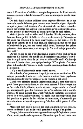 DISCOURS À L'ÉCOLE FREUDIENNE DE PARIS 
donc à l'occasion, s'habille contraphobiquement de l'autonomie du moi, comme le fait le bernard-Permite de n'importe quelle carapace. 
On fait donc artifice délibéré d'un organon dénoncé, et je me demande quelle faiblesse peut animer une homélie si peu digne de ce qui se joue. Vad hominem s'en situe-t-il de me faire entendre qu'on me protège des autres à leur montrer qu'ils sont pareils à moi, ce qui permet de faire valoir qu'on me protège de moi-même. 
Mais si j'étais seul en effet, seul à fonder l'Ecole, comme, d'en énoncer l'acte, je l'ai dit bille en tête : « seul comme je l'ai toujours été dans ma relation à la cause analytique... », me suis-je cru le seul pour autant? Je ne l'étais plus, du moment même où un seul m'emboîtait le pas, pas par hasard celui dont j'interroge les grâces présentes. Avec vous tous pour ce que je fais seul, vais-je prétendre être isolé ? 
Qu'est-ce que ce pas, d'être fait seul, a à faire avec le seul qu'on se croit être à le suivre ? Ne me fié-je à l'expérience analytique, c'est-à- dire à ce qui m'en vient de qui s'en est débrouillé seul? Croirais-je être seul à l'avoir ; alors pour qui parlerais-je ? C'est plutôt d'en avoir plein la bouche de l'écoute, la seule étant la sienne, qui ferait bâillon à l'occasion. 
Il n'y a pas d'homosémie entre le seul et seul. 
Ma solitude, c'est justement à quoi je renonçais en fondant l'Ecole, et qu'a-t-elle à voir avec celle dont se soutient l'acte psychanalytique, sinon de pouvoir disposer de sa relation à cet acte ? 
Car si cette semaine revenu à faire séminaire, j'ai sans plus tarder, posé l'acte psychanalytique, et des trois termes à l'interroger sur sa fin : visée idéale, clôture, aporie de son compte rendu, - n'est-il pas remarquable que, des éminents qui m'en refusent ici la conséquence, de ceux mêmes dont c'est l'habitude (habitude des autres) qu'on les y voie, nul n'y ait paru ? Si après tout ma proposition leur fait passion au point de les réduire au murmure, n'eussent-ils pu attendre d'une articulation patente qu'elle leur offrît points à réfuter? 
Mais c'est bien que je ne sois pas seul à m'inquiéter de cet acte, qu'on se dérobe à qui est le seul à prendre le risque d'en parler. 
Ce que j'ai obtenu d'un sondage confirme qu'il s'agit d'un symptôme, aussi psychanalytiquement déterminé que le nécessite son 
263  
