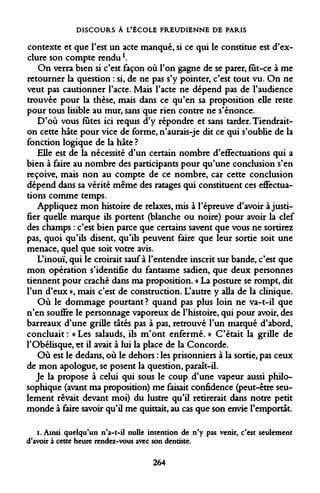 DISCOURS À L'ÉCOLE FREUDIENNE DE PARIS 
contexte et que l'est un acte manqué, si ce qui le constitue est d'exclure son compte rendu1. 
On verra bien si c'est façon où l'on gagne de se parer, fut-ce à me retourner la question : si, de ne pas s'y pointer, c'est tout vu. On ne veut pas cautionner l'acte. Mais l'acte ne dépend pas de l'audience trouvée pour la thèse, mais dans ce qu'en sa proposition elle reste pour tous lisible au mur, sans que rien contre ne s'énonce. 
D'où vous fûtes ici requis d'y répondre et sans tarder. Tiendrait- on cette hâte pour vice de forme, n'aurais-je dit ce qui s'oublie de la fonction logique de la hâte ? 
Elle est de la nécessité d'un certain nombre d'effectuations qui a bien à faire au nombre des participants pour qu'une conclusion s'en reçoive, mais non au compte de ce nombre, car cette conclusion dépend dans sa vérité même des ratages qui constituent ces effectua- tions comme temps. 
Appliquez mon histoire de relaxes, mis à l'épreuve d'avoir à justifier quelle marque ils portent (blanche ou noire) pour avoir la clef des champs : c'est bien parce que certains savent que vous ne sortirez pas, quoi qu'ils disent, qu'ils peuvent faire que leur sortie soit une menace, quel que soit votre avis. 
L'inouï, qui le croirait sauf à l'entendre inscrit sur bande, c'est que mon opération s'identifie du fantasme sadien, que deux personnes tiennent pour craché dans ma proposition. « La posture se rompt, dit l'un d'eux », mais c'est de construction. L'autre y alla de la clinique. 
Où le dommage pourtant? quand pas plus loin ne va-t-il que n'en souffre le personnage vaporeux de l'histoire, qui pour avoir, des barreaux d'une grille tâtés pas à pas, retrouvé l'un marqué d'abord, concluait : « Les salauds, ils m'ont enfermé. » C'était la grille de l'Obélisque, «t il avait à lui la place de la Concorde. 
Où est le dedans, où le dehors : les prisonniers à la sortie, pas ceux de mon apologue, se posent la question, paraît-il. 
Je la propose à celui qui sous le coup d'une vapeur aussi philosophique (avant ma proposition) me faisait confidence (peut-être seulement rêvait devant moi) du lustre qu'il retirerait dans notre petit monde à faire savoir qu'il me quittait, au cas que son envie l'emportât. 
i. Ainsi quelqu'un n*a-t-il nulle intention de n'y pas venir, c'est seulement d'avoir à cette heure rendez-vous avec son dentiste. 
264  