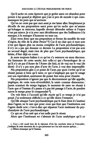 DISCOURS À L'ÉCOLE FREUDIENNE DE PARIS 
Qu'il sache en cette épreuve que je goûte assez cet abandon pour penser à lui quand je déplore que j'aie si peu de monde à qui communiquer les joies qui m'arrivent. 
Qu'on ne croie pas que moi aussi je me laisse aller. Simplement je décolle de ma proposition assez pour qu'on sache que m'amuse qu'échappe sa minceur, laquelle devrait détendre même si l'enjeu n'est pas mince. Je n'ai avec moi décidément que des Suffisances à la manque, à la manque d'humour en tout cas. 
[Qui verra donc que ma proposition se forme du modèle du trait d'esprit, du rôle de la dritte Personl ?] Car il est clair que si tout acte n'est que figure plus ou moins complète de l'acte psychanalytique, il n'y en a pas qui domine ce dernier. La proposition n'est pas acte au second degré, mais rien de plus que l'acte psychanalytique, qui hésite, d'être déjà en cours. 
Je mets toujours balises à ce qu'on s'y retrouve en mon discours. Au liminaire de cette année, luit celle-ci qui s'homologue de ce qu'il n'y ait pas d'Autre de l'Autre (de fait), ni de vrai sur le vrai (de droit) : il n'y a pas non plus d'acte de l'acte, à vrai dire impensable. 
Ma proposition gîte à ce point de l'acte, par quoi s'avère qu'il ne réussit jamais si bien qu'à rater, ce qui n'implique pas que le ratage soit son équivalent, autrement dit puisse être tenu pour réussite. 
Ma proposition n'ignore pas que le discernement qu'elle appelle, implique, de cette non-réversibilité, la saisie comme dimension : [autre scansion du temps logique, le moment de rater ne réussit à l'acte que si l'instant d'y passer n'a pas été passage à l'acte, de paraître suivre le temps pour le comprendre2]. 
On voit bien à l'accueil qu'elle reçoit qu'à ce temps je n'ai pas pensé. J'ai seulement réfléchi à ce qu'elle doive l'entamer. 
Qu'elle attaque l'acte psychanalytique par le biais dont il s'institue dans l'agent, ne le rate que pour ceux qui font que l'institution soit l'agent dudit acte ; c'est-à-dire qui séparent l'acte instituant du psychanalyste de l'acte psychanalytique. 
Ce qui est d'un raté qui n'est nulle part le réussi. 
Alors que l'instituant ne s'abstrait de l'acte analytique qu'à ce 
i. Ceci a été sauté lors de la réponse d'où les crochets dont je l'encadre ; j'indique là cette structure de ce que personne ne s'en soit encore aperçu... z. Même remarque qu'à l'instant. 
265  