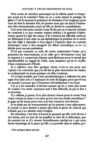DISCOURS À L'ÉCOLE FREUDIENNE DE PARIS 
Non certes de remettre quiconque sur la sellette, passé ce temps : qui aurait pu le craindre ? Mais on en a senti atteint le prestige du galon. C'est là mesurer la puissance du fantasme d'où surgirent, pour vous de frais la dernière fois, les primes sauts qui ont lancé l'institution dite internationale, avant qu'elle en devînt la consolidation. 
Ceci pour être juste, montre notre Ecole pas en si mauvais chemin de consentir à ce que certains veulent réduire à la gratuité d'apho- rismes quand il s'agit des miens. S'ils n'étaient pas effectifs, aurais-je pu débusquer d'une mise au pas alphabétique la position de se terrer qui fait règle à répondre à tout appel à l'opinion dans un convent analytique, voire y fait simagrée du débat scientifique, et ne s'y déride pour aucune probation. 
D'où par contraste ce style de sortie, malmenant l'autre, qu'y prennent les interventions, et la cible qu'y deviennent ceux qui se risquent à y contrevenir. Moeurs aussi fâcheuses pour le travail que répréhensibles au regard de l'idée, aussi simplette qu'on la veuille, d'une communauté d'Ecole. 
Si y adhérer veut dire quelque chose, n'est-ce pas pour que s'ajoute à la courtoisie que j'ai dit lier le plus strictement les classes, la confraternité en toute pratique où elles s'unissent. 
Or il était sensible que l'acte psychanalytique, à solliciter les plus sages d'en faire avis, s'y traduisait en note de hargne, pour que le ton en montât à mesure que l'évitement inévitablement s'en levait. 
Car si, à les entendre, il devient notoire qu'on y entre plus avant de vouloir s'en sortir, comment sauf à être débordé, ne pas se fier à sa structure. 
Il y suffirait, je pense, d'un plus sérieux réseau pour la serrer. Vous voyez comme je tiens à ces mots qu'on veut me rendre meschéans1 ! Je gage qu'ils seront pour moi, si je leur conserve mes faveurs. 
Je ne parle pas du retournement qu'on promet à mes aphorismes. Je croyais ce mot destiné à porter plus loin le génie de celui-là qui n'hésite pas à en rabattre ainsi l'emploi. 
En attendant, c'est bien d'avouer la garantie qu'elle croit devoir à son réseau, pris au sens de ses pupilles au titre de la didactique, que du premier jet et d'y revenir formellement, quelqu'un à qui nous ferons hommage de la place qu'elle a su prendre dans le milieu psy- 
i.Voir quelques lignes plus bas. 
267  