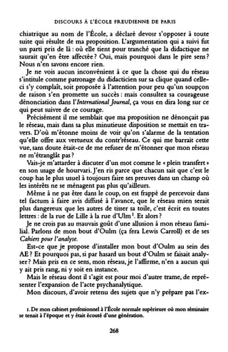 DISCOURS À L'ÉCOLE FREUDIENNE DE PARIS 
chiatrique au nom de l'École, a déclaré devoir s'opposer à toute suite qui résulte de ma proposition. L'argumentation qui a suivi fut un parti pris de là : où elle tient pour tranché que la didactique ne saurait qu'en être affectée ? Oui, mais pourquoi dans le pire sens ? Nous n'en savons encore rien. 
Je ne vois aucun inconvénient à ce que la chose qui du réseau s'intitule comme patronage du didacticien sur sa clique quand celle- ci s'y complaît, soit proposée à l'attention pour peu qu'un soupçon de raison s'en promette un succès : mais consultez sa courageuse dénonciation dans Y International Journal, ça vous en dira long sur ce qui peut suivre de ce courage. 
Précisément il me semblait que ma proposition ne dénonçait pas le réseau, mais dans sa plus minutieuse disposition se mettait en travers. D'où m'étonne moins de voir qu'on s'alarme de la tentation qu'elle offre aux vertueux du contr'réseau. Ce qui me barrait cette vue, sans doute était-ce de me refuser de m'étonner que mon réseau ne m'étranglât pas ? 
Vais-je m'attarder à discuter d'un mot comme le « plein transfert » en son usage de hourvari. J'en ris parce que chacun sait que c'est le coup has le plus usuel à toujours faire ses preuves dans un champ où les intérêts ne se ménagent pas plus qu'ailleurs. 
Même à ne pas être dans le coup, on est frappé de percevoir dans tel factum à faire avis diffusé à l'avance, que le réseau mien serait plus dangereux que les autres de tisser sa toile, c'est écrit en toutes lettres : de la rue de Lille à la rue d'Ulm K Et alors ? 
Je ne crois pas au mauvais goût d'une allusion à mon réseau familial. Parlons de mon bout d'Oulm (ça fera Lewis Carroll) et de ses Cahiers pour Vanalyse. 
Est-ce que je propose d'installer mon bout d'Oulm au sein des AE ? Et pourquoi pas, si par hasard un bout d'Oulm se faisait analyser? Mais pris en ce sens, mon réseau, je l'affirme, n'en a aucun qui y ait pris rang, ni y soit en instance. 
Mais le réseau dont il s'agit est pour moi d'autre trame, de représenter l'expansion de l'acte psychanalytique. 
Mon discours, d'avoir retenu des sujets que n'y prépare pas l'ex- 
i. De mon cabinet professionnel à l'École normale supérieure où mon séminaire se tenait à l'époque et y était écouté d'une génération. 
268  