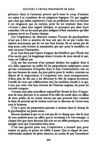 DISCOURS À L'ÉCOLE FREUDIENNE DE PARIS 
périence dont il s'autorise, prouve qu'il tient le coup d'induire ces sujets à se constituer de ses exigences logiques. Ce qui suggère que ceux qui, ladite expérience, l'ont, ne perdraient rien à se former à ces exigences qui en sortent, pour les lui restituer dans leur « écoute », dans leur regard clinique, et pourquoi pas dans leurs contrôles. Où ne les rend pas plus indignes d'être entendues qu'elles puissent servir en d'autres champs. 
Car l'expérience du clinicien comme l'écoute du psychanalyste n'ont pas à être si assurées de leur axe que de ne pas s'aider des repères structuraux qui de cet axe font lecture. Ils ne seront pas de trop pour, cette lecture, la transmettre, qui sait : pour la modifier, en tout cas pour l'interpréter. 
Je ne vous ferai pas l'injure d'arguer des bénéfices que l'École tire d'un succès que j'ai longtemps réussi à écarter de mon travail et qui, venu, ne l'affecte pas. 
Cela me fait souvenir d'un nommé dindon (en anglais) dont il m'a fallu supporter en juillet 62 les propositions malpropres, avant qu'une commission d'enquête dont il était l'entremetteur, mît en jeu son homme de main. Au jour prévu pour le verdict, convenu au départ de la négociation, il s'acquittait avec mon enseignement, d'alors plus de dix ans, à me décerner le rôle de sergent-recruteur, l'oreille de ceux qui collaboraient avec lui semblant sourde à ce qui, à eux, par cette voie leur revenait de l'histoire anglaise, de jouer les recrutés ivrognes. 
Certains sont plus sourcilleux aujourd'hui devant la face d'expansion de mon discours. A se rassurer d'un effet de mode dans cet afflux de mon public, ils ne voient encore pas que pourrait être contesté le droit de priorité qu'ils croient avoir sur ce discours de l'avoir tenu sous le boisseau. 
C'est à quoi ma proposition parerait, à ranimer dans le champ de la psychanalyse ses justes suites. 
Encore faudrait-il que ce ne soit pas de ce champ que vînt le mot de non-analyste pour un office que je reconnais à le voir resurgir : à chaque fois que mon discours fait acte en ses effets pratiques, ce mot épingle ceux qui l'entendent bien ainsi. 
C'est sans gravité pour eux. L'expérience a montré que, pour rentrer en grâce, la prime est faible à payer. Qui se sépare de moi, redeviendra analyste de plein exercice, au moins de par l'investiture 
269  