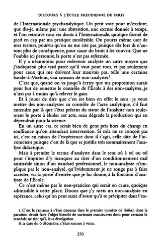 DISCOURS À L'ÉCOLE FREUDIENNE DE PARIS 
de l'Internationale psychanalytique. Un petit vote pour m'exclure, que dis-je, même pas : une abstention, une excuse donnée à temps, et l'on retrouve tous ses droits à l'Internationale, quoique formé de pied en cap par ma pratique intolérable. On pourra même user de mes termes, pourvu qu'on ne me cite pas, puisque dès lors ils n'auront plus de conséquence, pour cause du bruit à les couvrir. Que ne l'oublie ici personne, la porte n'est pas refermée. 
Il y a néanmoins pour redevenir analyste un autre moyen que j'indiquerai plus tard parce qu'il vaut pour tous, et pas seulement pour ceux qui me doivent leur mauvais pas, telle une certaine bande-à-Moebius, vrai ramassis de non-analystes!. 
C'est que, quand on va jusqu'à écrire que ma proposition aurait pour but de remettre le contrôle de l'Ecole à des non-analystes, je n'irai pas à moins qu'à relever le gant. 
Et à jouer de dire que c'en est bien en effet le sens : je veux mettre des non-analystes au contrôle de l'acte analytique, s'il faut entendre par là que l'état présent du statut de l'analyste non seulement le porte à éluder cet acte, mais dégrade la production qui en dépendrait pour la science. 
En un autre cas, ce serait bien de gens pris hors du champ en souffrance qu'on attendrait intervention. Si cela ne se conçoit pas ici, c'est en raison de l'expérience dont il s'agit, celle dite de l'inconscient puisque c'est de là que se justifie très sommairement l'analyse didactique. 
Mais à prendre le terme d'analyste dans le sens où à tel ou tel peut s'imputer d'y manquer au titre d'un conditionnement mal saisissable sinon d'un standard professionnel, le non-analyste n'implique pas le non-analysé, qu'évidemment je ne songe pas à faire accéder, vu la porté" d'entrée que je lui donne, à la fonction d'analyste de l'École. 
Ce n'est même pas le non-praticien qui serait en cause, quoique admissible à cette place. Disons que j'y mets un non-analyste en espérance, celui qu'on peut saisir d'avant qu'à se précipiter dans l'ex- 
i. C'est le ramassis à s'être commis dans le premier numéro de Scilicet, dont la parution devait faire l'objet bientôt de curieuses manoeuvres dont pour certains le scandale ne tint qu'à leur divulgation. 
A la date du 6 décembre, c'était encore à venir. 
270  