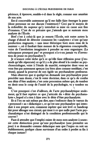 DISCOURS À L'ÉCOLE FREUDIENNE DE PARIS 
périence, il éprouve, semble-t-il dans la règle, comme une amnésie de son acte. 
Est-il concevable autrement qu'il me faille faire émerger la passe (dont personne ne me discute l'existence) ? Ceci par le moyen de la redoubler du suspense qu'y introduit sa mise en cause aux fins d'examen. C'est de ce précaire que j'attends que se sustente mon analyste de l'École. 
Bref c'est à celui-là que je remets l'Ecole, soit entre autres la charge d'abord de détecter comment les « analystes » n'ont qu'une production stagnante, - sans issue théorique hors mon essai de la ranimer -, où il faudrait faire mesure de la régression conceptuelle, voire de l'involution imaginaire à prendre au sens organique. (La ménopause pourquoi pas ? et pourquoi n'a-t-on jamais vu d'invention de jeune en psychanalyse ?) 
Je n'avance cette tâche qu'à ce qu'elle fasse réflexion pour (j'entends qu'elle répercute) ce qu'il y a de plus abusif à la confier au psychosociologue, voire à l'étude de marché, entreprise dont vous ne vous êtes pas autrement aperçus (ou bien alors comme semblant, c'est réussi), quand la pourvut de son égide un psychanalyste professeur. 
Mais observez que si quelqu'un demande une psychanalyse pour procéder sans doute, c'est là votre doctrine, dans ce qu'a de confus son désir d'être analyste, c'est cette procession même qui, de tomber en droit sous le coup de l'unité de la psychologie, va y tomber en fait. v 
C'est pourquoi c'est d'ailleurs, de l'acte psychanalytique seulement, qu'il faut repérer ce que j'articule du « désir du psychanalyste », lequel n'a rien à faire avec le désir d'être psychanalyste. 
Et si l'on ne sait même pas dire, sans s'enfoncer dans le vaseux du « personnel » au « didactique », ce qu'est une psychanalyse qui introduit à son propre acte, comment espérer que soit levé ce handicap fait pour allonger son circuit, qui tient à ce que nulle part l'acte psychanalytique n'est distingué de la condition professionnelle qui le couvre ? 
Faut-il attendre que l'emploi existe de mon non-analyste à soutenir cette distinction pour qu'une psychanalyse (une première un jour) à se demander comme didactique sans que l'enjeu en soit un établissement, quelque chose survienne d'un ordre à perdre sa fin à chaque instant ? 
271  