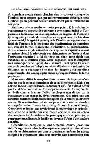 LES COMPLEXES FAMILIAUX DANS LA FORMATION DE L'INDIVIDU 
du complexe croyait devoir chercher dans le concept classique de l'instinct, nous croyons que, par un renversement théorique, c'est l'instinct qu'on pourrait éclairer actuellement par sa référence au complexe. 
Ainsi pourrait-on confronter point par point : 1) la relation de connaissance qu'implique le complexe, à cette connaturalité de l'organisme à l'ambiance où sont suspendues les énigmes de l'instinct ; 2) la typicité générale du complexe en rapport avec les lois d'un groupe social, à la typicité générique de l'instinct en rapport avec la fixité de l'espèce ; 3) le protéisme des manifestations du complexe qui, sous des formes équivalentes d'inhibition, de compensation, de méconnaissance, de rationalisation, exprime la stagnation devant un même objet, à la stéréotypie des phénomènes de l'instinct, dont l'activation, soumise à la loi du « tout ou rien », reste rigide aux variations de la situation vitale. Cette stagnation dans le complexe tout autant que cette rigidité dans l'instinct - tant qu'on les réfère aux seuls postulats de l'adaptation vitale, déguisement mécaniste du finalisme, on se condamne à en faire des énigmes ; leur problème exige l'emploi des concepts plus riches qu'impose l'étude de la vie psychique. 
Nous avons défini le complexe dans un sens très large qui n'exclut pas que le sujet ait conscience de ce qu'il représente. Mais c'est comme facteur essentiellement inconscient qu'il fut d'abord défini par Freud. Son unité est en effet frappante sous cette forme, où elle se révèle comme la cause d'effets psychiques non dirigés par la conscience, actes manques, rêves, symptômes. Ces effets ont des caractères tellement distincts et contingents qu'ils forcent d'admettre comme élément fondamental du complexe cette entité paradoxale : une représentation inconsciente, désignée sous le nom d'imago. Complexes et imago ont révolutionné la psychologie et spécialement celle de la famille qui s'est révélée comme le lieu d'élection des complexes les plus stables et les plus typiques : de simple sujet de paraphrases moralisantes, la famille est devenue l'objet d'une analyse concrète. 
Cependant les complexes se sont démontrés comme jouant un rôle d'« organiseurs » dans le développement psychique ; ainsi dominent- ils les phénomènes qui, dans la conscience, semblent les mieux intégrés à la personnalité ; ainsi sont motivées dans l'inconscient non 
29  