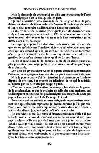 DISCOURS À L'ÉCOLE FREUDIENNE DE PARIS 
Mais la demande de cet emploi est déjà une rétroaction de l'acte psychanalytique, c'est-à-dire qu'elle en part. 
Qu'une association professionnelle ne puisse y satisfaire, la produire a ce résultat de forcer celle-ci à l'avouer. Il s'agit alors de savoir si l'on y peut répondre d'ailleurs, d'une École par exemple. 
Peut-être serait-ce là raison pour quelqu'un de demander une analyse à un analyste-membre-de... l'École, sans quoi au nom de quoi pourrait-elle s'y attendre ? au nom de la libre entreprise ? qu'on dresse alors autre boutique. 
Le risque pris, pour tout dire, dans la demande qui ne s'articule que de ce qu'advienne l'analyste, doit être tel objectivement que celui qui n'y répond qu'à la prendre sur lui, soit : d'être l'analyste, n'aurait plus le souci de devoir la frustrer, ayant assez à retordre de la gratifier de ce qu'en vienne mieux qu'il ne fait sur l'heure. 
Façon d'écoute, mode de clinique, sorte de contrôle, peut-être plus portante en son objet présent de le viser à son désir plutôt que de sa demande. 
Le « désir du psychanalyste », c'est là le point absolu d'où se triangule l'attention à ce qui, pour être attendu, n'a pas à être remis à demain. 
Mais le poser comme j'ai fait, introduit la dimension où l'analyste dépend de son acte, à se repérer du fallacieux de ce qui le satisfait, à s'assurer par lui de n'être pas ce qui s'y fait. 
C'est en ce sens que l'attribut du non-psychanalyste est le garant de la psychanalyse, et que je souhaite en effet des non-analystes, qui se distinguent en tout cas des psychanalystes d'à présent, de ceux qui payent leur statut de l'oubli de l'acte qui le fonde. 
Pour ceux qui me suivent en cette voie, mais regretteraient pourtant une qualification reposante, je donne comme je l'ai promis, l'autre voie que de me laisser : qu'on me devance dans mon discours à le rendre désuet. Je saurai enfin qu'il n'a pas été vain. 
En attendant, il me faut subir d'étranges musiques. Voilà-t-il pas la fable mise en cours du candidat qui scelle un contrat avec son psychanalyste : « Tu me prends à mes aises, moi je te fais la courte échelle. Aussi fort que malin (qui sait un de ces normaliens qui vous dénormaliseraient une société tout entière avec ces trucs chiqués qu'ils ont tout loisir de mijoter pendant leurs années de feignantise), ni vu ni connu, je les embrouille, et tu passes comme une fleur : analyste de l'École selon la proposition. » 
272  