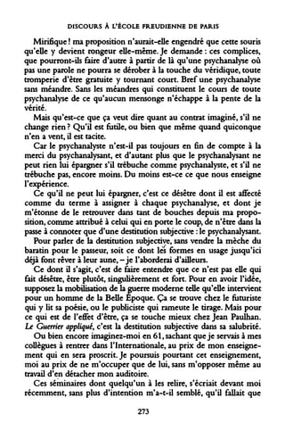 DISCOURS À L'ÉCOLE FREUDIENNE DE PARIS 
Mirifique ! ma proposition n'aurait-elle engendré que cette souris qu'elle y devient rongeur elle-même. Je demande : ces complices, que pourront-ils faire d'autre à partir de là qu'une psychanalyse où pas une parole ne pourra se dérober à la touche du véridique, toute tromperie d'être gratuite y tournant court. Bref une psychanalyse sans méandre. Sans les méandres qui constituent le cours de toute psychanalyse de ce qu'aucun mensonge n'échappe à la pente de la vérité. 
Mais qu'est-ce que ça veut dire quant au contrat imaginé, s'il ne change rien ? Qu'il est futile, ou bien que même quand quiconque n'en a vent, il est tacite. 
Car le psychanalyste n'est-il pas toujours en fin de compte à la merci du psychanalysant, et d'autant plus que le psychanalysant ne peut rien lui épargner s'il trébuche comme psychanalyste, et s'il ne trébuche pas, encore moins. Du moins est-ce ce que nous enseigne l'expérience. 
Ce qu'il ne peut lui épargner, c'est ce désêtre dont il est affecté comme du terme à assigner à chaque psychanalyse, et dont je m'étonne de le retrouver dans tant de bouches depuis ma proposition, comme attribué à celui qui en porte le coup, de n'être dans la passe à connoter que d'une destitution subjective : le psychanalysant. 
Pour parler de la destitution subjective, sans vendre la mèche du baratin pour le passeur, soit ce dont les formes en usage jusqu'ici déjà font rêver à leur aune, -je l'aborderai d'ailleurs. 
Ce dont il s'agit, c'est de faire entendre que ce n'est pas elle qui fait désêtre, être plutôt, singulièrement et fort. Pour en avoir l'idée, supposez la mobilisation de la guerre moderne telle qu'elle intervient pour un homme de la Belle Epoque. Ça se trouve chez le futuriste qui y Ht sa poésie, ou le publiciste qui rameute le tirage. Mais pour ce qui est de l'effet d'être, ça se touche mieux chez Jean Paulhan. Le Guerrier appliqué, c'est la destitution subjective dans sa salubrité. 
Ou bien encore imaginez-moi en 61, sachant que je servais à mes collègues à rentrer dans l'Internationale, au prix de mon enseignement qui en sera proscrit. Je poursuis pourtant cet enseignement, moi au prix de ne m'occuper que de lui, sans m'opposer même au travail d'en détacher mon auditoire. 
Ces séminaires dont quelqu'un à les relire, s'écriait devant moi récemment, sans plus d'intention m'a-t-il semblé, qu'il fallait que 
273  