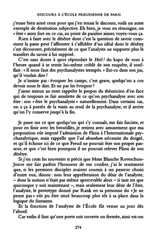 DISCOURS À L'ÉCOLE FREUDIENNE DE PARIS 
j'eusse bien aimé ceux pour qui j'en tenais le discours, voilà un autre exemple de destitution subjective. Eh bien, je vous en témoigne, on « être » assez fort en ce cas, au point de paraître aimer, voyez-vous ça. 
Rien à faire avec le désêtre dont c'est la question de savoir comment la passe peut l'affronter à s'affubler d'un idéal dont le désêtre s'est découvert, précisément de ce que l'analyste ne supporte plus le transfert du savoir à lui supposé. 
C'est sans doute à quoi répondait le Heil ! du kapo de tout à l'heure quand à se sentir lui-même criblé de son enquête, il soufflait : « Il nous faut des psychanalystes trempés. » Est-ce dans son jus, qu'il voulait dire ? 
Je n'insiste pas : évoquer les camps, c'est grave, quelqu'un a cru devoir nous le dire. Et ne pas les évoquer? 
J'aime mieux au reste rappeler le propos du théoricien d'en face qui de toujours se fait amulette de ce qu'on psychanalyse avec son être : son « être le psychanalyste » naturellement. Dans certains cas, on a ça à portée de la main au seuil de la psychanalyse, et il arrive qu'on l'y conserve jusqu'à la fin. 
Je passe sur ce que quelqu'un qui s'y connaît, me fait fasciste, et pour en finir avec les broutilles, je retiens avec amusement que ma proposition eût imposé l'admission de Fliess à l'Internationale psychanalytique, mais rappelle que Y ad absurdum nécessite du doigté, et qu'il échoue ici de ce que Freud ne pouvait être son propre passeur, et que c'est bien pourquoi il ne pouvait relever Fliess de son désêtre. 
Si j'en crois les souvenirs si précis que Mme Blanche Reverchon- Jouve me fait parfois l'honneur de me confier, j'ai le sentiment que, si les premiers disciples avaient soumis à un passeur choisi d'entre eux, disons : non leur appréhension du désir de l'analyste, - dont la notion n'était pas même apercevable alors - si tant est que quiconque y soit maintenant -, mais seulement leur désir de l'être, l'analyste, le prototype donné par Rank en sa personne du «Je ne pense pas » eût pu être situé beaucoup plut tôt à sa place dans la logique du fantasme. 
Et la fonction de l'analyste de l'École fût venue au jour dès l'abord. 
Car enfin il faut qu'une porte soit ouverte ou fermée, ainsi est-on 
274  