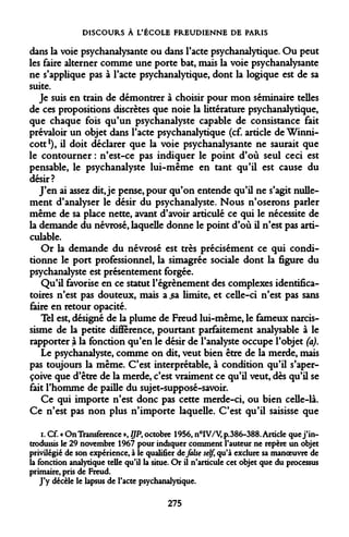 DISCOURS À L'ÉCOLE FREUDIENNE DE PARIS 
dans la voie psychanalysante ou dans l'acte psychanalytique. Ou peut les faire alterner comme une porte bat, mais la voie psychanalysante ne s'applique pas à l'acte psychanalytique, dont la logique est de sa suite. 
Je suis en train de démontrer à choisir pour mon séminaire telles de ces propositions discrètes que noie la littérature psychanalytique, que chaque fois qu'un psychanalyste capable de consistance fait prévaloir un objet dans l'acte psychanalytique (cf. article de Winni- cott1), il doit déclarer que la voie psychanalysante ne saurait que le contourner : n'est-ce pas indiquer le point d'où seul ceci est pensable, le psychanalyste lui-même en tant qu'il est cause du désir? 
J'en ai assez dit, je pense, pour qu'on entende qu'il ne s'agit nullement d'analyser le désir du psychanalyste. Nous n'oserons parler même de sa place nette, avant d'avoir articulé ce qui le nécessite de la demande du névrosé, laquelle donne le point d'où il n'est pas arti- culable. 
Or la demande du névrosé est très précisément ce qui conditionne le port professionnel, la simagrée sociale dont la figure du psychanalyste est présentement forgée. 
Qu'il favorise en ce statut l'égrènement des complexes identifica- toires n'est pas douteux, mais a^a limite, et celle-ci n'est pas sans faire en retour opacité. 
Tel est, désigné de la plume de Freud lui-même, le fameux narcissisme de la petite différence, pourtant parfaitement analysable à le rapporter à la fonction qu'en le désir de l'analyste occupe l'objet (a). 
Le psychanalyste, comme on dit, veut bien être de la merde, mais pas toujours la même. C'est interprétable, à condition qu'il s'aperçoive que d'être de la merde, c'est vraiment ce qu'il veut, dès qu'il se fait l'homme de paille du sujet-supposé-savoir. 
Ce qui importe n'est donc pas cette merde-ci, ou bien celle-là. Ce n'est pas non plus n'importe laquelle. C'est qu'il saisisse que 
i. Cf. « OnTransference », lJPt octobre 1956, n°IV/V, p.386-388. Article que j'introduisis le 29 novembre 1967 pour indiquer comment l'auteur ne repère un objet privilégié de son expérience, à le qualifier de faise self, qu'à exclure sa manoeuvre de la fonction analytique telle qu'il la situe. Or il n'articule cet objet que du processus primaire, pris de Freud. 
J'y décèle le lapsus de l'acte psychanalytique. 
275  