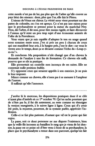 DISCOURS À L'ÉCOLE FREUDIENNE DE PARIS 
cette merde n'est pas de lui, pas plus que de l'arbre qu'elle couvre au pays béni des oiseaux : dont, plus que l'or, elle fait le Pérou. 
L'oiseau de Vénus est chieur. La vérité nous vient pourtant sur des pattes de colombe, on s'en est aperçu. Ce n'est pas une raison pour que le psychanalyste se prenne pour la statue du maréchal Ney. Non, dit l'arbre, il dit non, pour être moins rigide, et faire découvrir à l'oiseau qu'il reste un peu trop sujet d'une économie animée de l'idée de la Providence. 
Vous voyez que je suis capable d'adopter le ton en usage quand nous sommes entre nous. J'en ai pris un peu à chacun de ceux qui ont manifesté leur avis, à la hargne près, j'ose le dire : car vous le verrez avec le temps, dont ça se décante comme l'écho du « Loup-y- es-tu ? ». 
Et concluons. Ma proposition n'eût changé que d'un cheveu la demande de l'analyse à une fin de formation. Ce cheveu eût suffi, pourvu que se sût sa pratique. 
Elle permettait un contrôle non inconçu de ses suites. Elle ne contestait nulle position établie. 
S'y opposent ceux qui seraient appelés à son exercice. Je ne puis le leur imposer. 
Mince comme un cheveu, elle n'aura pas à se mesurer à l'ampleur de l'aurore. 
Il suffirait qu'elle l'annonce. 
J'arrête là le morceau, les dispositions pratiques dont il se clôt n'ayant plus d'intérêt eh ce 1er octobre 70. Qu'on sache pourtant que de n'être pas lu, il fut dit autrement, au reste comme en témoigne la version enregistrée, à le suivre ligne à ligne. Ceux qui d'y avoir été priés, la reçurent, pourront, de sa syntaxe parlée, apprécier l'inflexion. 
Celle-ci se fait plus patiente, d'autant que vif est le point qui fait enjeu. 
La passe, soit ce dont personne ne me dispute l'existence, bien que la veille fut inconnu au bataillon le rang que je viens de lui donner, la passe est ce point où d'être venu à bout de sa psychanalyse, la place que le psychanalyste a tenue dans son parcours, quelqu'un fait 
276  