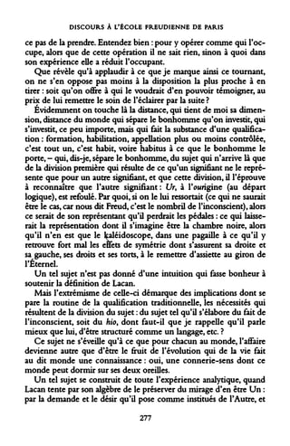DISCOURS À L'ÉCOLE FREUDIENNE DE PARIS 
ce pas de la prendre. Entendez bien : pour y opérer comme qui l'occupe, alors que de cette opération il ne sait rien, sinon à quoi dans son expérience elle a réduit l'occupant. 
Que révèle qu'à applaudir à ce que je marque ainsi ce tournant, on ne s'en oppose pas moins à la disposition la plus proche à en tirer : soit qu'on offre à qui le voudrait d'en pouvoir témoigner, au prix de lui remettre le soin de l'éclairer par la suite ? 
Évidemment on touche là la distance, qui tient de moi sa dimension, distance du monde qui sépare le bonhomme qu'on investit, qui s'investit, ce peu importe, mais qui fait la substance d'une qualification : formation, habilitation, appellation plus ou moins contrôlée, c'est tout un, c'est habit, voire habitus à ce que le bonhomme le porte, - qui, dis-je, sépare le bonhomme, du sujet qui n'arrive là que de la division première qui résulte de ce qu'un signifiant ne le représente que pour un autre signifiant, et que cette division, il l'éprouve à reconnaître que l'autre signifiant: Ur, à l'ourigine (au départ logique), est refoulé. Par quoi, si on le lui ressortait (ce qui ne saurait être le cas, car nous dit Freud, c'est le nombril de l'inconscient), alors ce serait de son représentant qu'il perdrait les pédales : ce qui laisserait la représentation dont il s'imagine être la chambre noire, alors qu'il n'en est que le kaléidoscope, dans une pagaille à ce qu'il y retrouve fort mal les effets de symétrie dont s'assurent sa droite et sa gauche, ses droits et ses torts, à le remettre d'assiette au giron de l'Éternel. 
Un tel sujet n'est pas donné d'une intuition qui fasse bonheur à soutenir la définition de Lacan. 
Mais l'extrémisme de celle-ci démarque des implications dont se pare la routine de la qualification traditionnelle, les nécessités qui résultent de la division du sujet : du sujet tel qu'il s'élabore du fait de l'inconscient, soit du hio9 dont faut-il que je rappelle qu'il parle mieux que lui, d'être structuré comme un langage, etc. ? 
Ce sujet ne s'éveille qu'à ce que pour chacun au monde, l'affaire devienne autre que d'être le fruit de l'évolution qui de la vie fait au dit monde une connaissance : oui, une connerie-sens dont ce monde peut dormir sur ses deux oreilles. 
Un tel sujet se construit de toute l'expérience analytique, quand Lacan tente par son algèbre de le préserver du mirage d'en être Un : par la demande et le désir qu'il pose comme institués de l'Autre, et 
277  