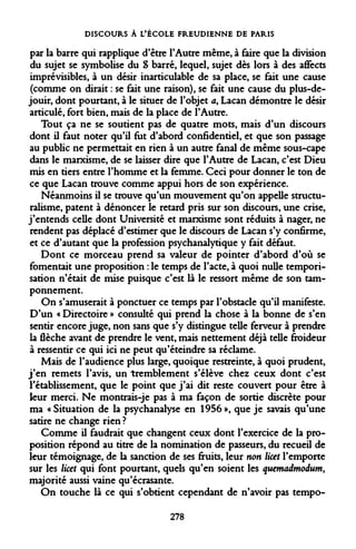 DISCOURS À L'ÉCOLE FREUDIENNE DE PARIS 
par la barre qui rapplique d'être l'Autre même, à faire que la division du sujet se symbolise du S barré, lequel, sujet dès lors à des affects imprévisibles, à un désir inarticulable de sa place, se fait une cause (comme on dirait : se fait une raison), se fait une cause du plus-de- jouir, dont pourtant, à le situer de l'objet a, Lacan démontre le désir articulé, fort bien, mais de la place de l'Autre. 
Tout ça ne se soutient pas de quatre mots, mais d'un discours dont il faut noter qu'il fut d'abord confidentiel, et que son passage au public ne permettait en rien à un autre fanal de même sous-cape dans le marxisme, de se laisser dire que l'Autre de Lacan, c'est Dieu mis en tiers entre l'homme et la femme. Ceci pour donner le ton de ce que Lacan trouve comme appui hors de son expérience. 
Néanmoins il se trouve qu'un mouvement qu'on appelle structuralisme, patent à dénoncer le retard pris sur son discours, une crise, j'entends celle dont Université et marxisme sont réduits à nager, ne rendent pas déplacé d'estimer que le discours de Lacan s'y confirme, et ce d'autant que la profession psychanalytique y fait défaut. 
Dont ce morceau prend sa valeur de pointer d'abord d'où se fomentait une proposition : le temps de l'acte, à quoi nulle temporisation n'était de mise puisque c'est là le ressort même de son tamponnement. 
On s'amuserait à ponctuer ce temps par l'obstacle qu'il manifeste. D'un « Directoire » consulté qui prend la chose à la bonne de s'en sentir encore juge, non sans que s'y distingue telle ferveur à prendre la flèche avant de prendre le vent, mais nettement déjà telle froideur à ressentir ce qui ici ne peut qu'éteindre sa réclame. 
Mais de l'audience plus large, quoique restreinte, à quoi prudent, j'en remets l'avis, un tremblement s'élève chez ceux dont c'est l'établissement, que le point que j'ai dit reste couvert pour être à leur merci. Ne montrais-je pas à ma façon de sortie discrète pour ma « Situation de la psychanalyse en 1956 », que je savais qu'une satire ne change rien ? 
Comme il faudrait que changent ceux dont l'exercice de la proposition répond au titre de la nomination de passeurs, du recueil de leur témoignage, de la sanction de ses fruits, leur non licet l'emporte sur les licet qui font pourtant, quels qu'en soient les quemadmodum, majorité aussi vaine qu'écrasante. 
On touche là ce qui s'obtient cependant de n'avoir pas tempo- 
278  
