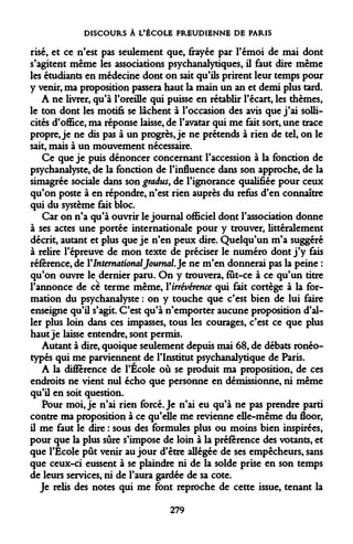 DISCOURS À L'ÉCOLE FREUDIENNE DE PARIS 
risé, et ce n'est pas seulement que, frayée par l'émoi de mai dont s'agitent même les associations psychanalytiques, il faut dire même les étudiants en médecine dont on sait qu'ils prirent leur temps pour y venir, ma proposition passera haut la main un an et demi plus tard. 
A ne livrer, qu'à l'oreille qui puisse en rétablir l'écart, les thèmes, le ton dont les motifs se lâchent à l'occasion des avis que j'ai sollicités d'office, ma réponse laisse, de l'avatar qui me fait sort, une trace propre, je ne dis pas à un progrès, je ne prétends à rien de tel, on le sait, mais à un mouvement nécessaire. 
Ce que je puis dénoncer concernant l'accession à la fonction de psychanalyste, de la fonction de l'influence dans son approche, de la simagrée sociale dans son graàus, de l'ignorance qualifiée pour ceux qu'on poste à en répondre, n'est rien auprès du refus d'en connaître qui du système fait bloc. 
Car on n'a qu'à ouvrir le journal officiel dont l'association donne à ses actes une portée internationale pour y trouver, littéralement décrit, autant et plus que je n'en peux dire. Quelqu'un m'a suggéré à relire l'épreuve de mon texte de préciser le numéro dont j'y fais référence, de Y International Journal. Je ne m'en donnerai pas la peine : qu'on ouvre le dernier paru. On y trouvera, fut-ce à ce qu'un titre l'annonce de ce terme même, Virrévérence qui fait cortège à la formation du psychanalyste : on y touche que c'est bien de lui faire enseigne qu'il s'agit. C'est qu'à n'emporter aucune proposition d'aller plus loin dans ces impasses, tous les courages, c'est ce que plus haut je laisse entendre, sont permis. 
Autant à dire, quoique seulement depuis mai 68, de débats ronéotypés qui me parviennent de l'Institut psychanalytique de Paris. 
A la différence de l'École où se produit ma proposition, de ces endroits ne vient nul écho que personne en démissionne, ni même qu'il en soit question. 
Pour moi, je n'ai rien forcé. Je n'ai eu qu'à ne pas prendre parti contre ma proposition à ce qu'elle me revienne elle-même du floor, il me faut le dire : sous des formules plus ou moins bien inspirées, pour que la plus sûre s'impose de loin à la préférence des votants, et que l'Ecole pût venir au jour d'être allégée de ses empêcheurs, sans que ceux-ci eussent à se plaindre ni de la solde prise en son temps de leurs services, ni de l'aura gardée de sa cote. 
Je relis des notes qui me font reproche de cette issue, tenant la 
279  