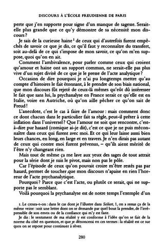 DISCOURS À L'ÉCOLE FREUDIENNE DE PARIS 
perte que j'en supporte pour signe d'un manque de sagesse. Serait- elle plus grande que ce qu'y démontre de sa nécessité mon discours ? 
Je sais de la curieuse hainel de ceux qui d'autrefois furent empêchés de savoir ce que je dis, ce qu'il faut y reconnaître du transfert, soit au-delà de ce qui s'impose de mon savoir, ce qu'on m'en suppose, quoi qu'on en ait. 
Comment l'ambivalence, pour parler comme ceux qui croient qu'amour et haine ont un support commun, ne serait-elle pas plus vive d'un sujet divisé de ce que je le presse de l'acte analytique? 
Occasion de dire pourquoi je n'ai pu longtemps mettre qu'au compte d'histoires le fait étonnant, à le prendre de son biais national, que mon discours fut rejeté de ceux-là mêmes qu'eût dû intéresser le fait que sans lui, la psychanalyse en France serait ce qu'elle est en Italie, voire en Autriche, où qu'on aille pêcher ce qu'on sait de Freud ! 
L'anecdote, c'est le cas à faire de l'amour : mais comment donc ce dont chacun dans le particulier fait sa règle, peut-il prêter à cette inflation dans l'universel ? Que l'amour ne soit que rencontre, c'est- à-dire pur hasard (comique ai-je dit), c'est ce que je ne puis méconnaître dans ceux qui furent avec moi. Et ce qui leur laisse aussi bien leurs chances, en long, en large et en travers. Je n'en dirais pas autant de ceux qui contre moi furent prévenus, - qu'ils aient mérité de l'être n'y changeant rien. 
Mais tout de même ça me lave aux yeux des sages de tout attrait pour la série dont je suis le pivot, mais non pas le pôle. 
Car l'épisode de ceux qu'on pouvait croire m'être restés pas par hasard, permet de toucher/que mon discours n'apaise en rien l'horreur de l'acte psychanalytique. 
Pourquoi ? Parce que c'est l'acte, ou plutôt ce serait, qui ne supporte pas le semblant. 
Voilà pourquoi la psychanalyse est de notre temps l'exemple d'un 
i. Le croira-t-on : dans le cas dont je l'illustre dans Scilicet, 1, on a remis ça de la même veine : soit une lettre dont on se demande par quel bout la prendre, de l'irré- pressible de son envoi ou de la confiance qui m'y est faite. 
Je dis : le sentiment de ma réalité y est conforme à l'idée qu'on se fait de la norme du côté en question, et que je dénoncerai en ces termes : la réalité est ce sur quoi on se repose pour continuer à rêver. 
280  