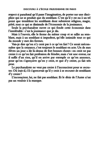 DISCOURS À L'ÉCOLE FREUDIENNE DE PARIS 
respect si paradoxal qu'il passe l'imagination, de porter sur une discipline qui ne se produit que du semblant. C'est qu'il y est nu à un tel point que tremblent les semblants dont subsistent religion, magie, piété, tout ce qui se dissimule de l'économie de la jouissance. 
Seule la psychanalyse ouvre ce qui fonde cette économie dans l'intolérable : c'est la jouissance que je dis. 
Mais à l'ouvrir, elle le ferme du même coup et se rallie au semblant, mais à un semblant si impudent, qu'elle intimide tout ce qui du monde y met des formes. 
Vais-je dire qu'on n'y croit pas à ce qu'on fait? Ce serait méconnaître que la croyance, c'est toujours le semblant en acte. Un de mes élèves un jour a dit là-dessus de fort bonnes choses : on croit ne pas croire à ce qu'on fait profession de feindre, mais c'est une erreur, car il suffit d'un rien, qu'il en arrive par exemple ce qu'on annonce, pour qu'on s'aperçoive qu'on y croit, et que d'y croire, ça fait très peur. 
Le psychanalyste ne veut pas croire à l'inconscient pour se recruter. Où irait-il, s'il s'apercevait qu'il y croit à se recruter de semblants d'y croire ? 
L'inconspient, lui, ne fait pas semblant. Et le désir de l'Autre n'est pas un vouloir à la manque.  