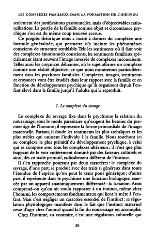 LES COMPLEXES FAMILIAUX DANS LA FORMATION DE L*INDIVIDU 
seulement des justifications passionnelles, mais d'objectivables rationalisations. La portée de la famille comme objet et circonstance psychique s'en est du même coup trouvée accrue. 
Ce progrès théorique nous a incité à donner du complexe une formule généralisée, qui permette d'y inclure les phénomènes conscients de structure semblable. Tels les sentiments où il faut voir des complexes émotionnels conscients, les sentiments familiaux spécialement étant souvent l'image inversée de complexes inconscients. Telles aussi les croyances délirantes, où le sujet affirme un complexe comme une réalité objective ; ce que nous montrerons particulièrement dans les psychoses familiales. Complexes, imagos, sentiments et croyances vont être étudiés dans leur rapport avec la famille et en fonction du développement psychique qu'ils organisent depuis l'enfant élevé dans la famille jusqu'à l'adulte qui la reproduit. 
1. Le complexe du sevrage 
Le complexe du sevrage fixe dans le psychisme la relation du nourrissage, sous le mode parasitaire qu'exigent les besoins du premier âge de l'homme ; il représente la forme primordiale de l'imago maternelle. Partant, il fonde les sentiments les plus archaïques et les plus stables qui unissent l'individu à la famille. Nous touchons ici au complexe le plus primitif du développement psychique, à celui qui se compose avec tous les complexes ultérieurs ; il n'est que plus frappant de le voir entièrement dominé par des facteurs culturels et ainsi, dès ce stade primitif, radicalement différent de l'instinct. 
Il s'en rapproche pourtant par deux caractères : le complexe du sevrage, d'une part, se produit avec des traits si généraux dans toute l'étendue de l'espèce qu'on peut le tenir pour générique ; d'autre part, il représente dans le psychisme une fonction biologique, exercée par un appareil anatomiquement différencié : la lactation. Aussi comprend-on qu'on ait voulu rapporter à un instinct, même chez l'homme, les comportements fondamentaux qui lient la mère à l'enfant. Mais c'est négliger un caractère essentiel de l'instinct : sa régulation physiologique manifeste dans le fait que l'instinct maternel cesse d'agir chez l'animal quand la fin du nourrissage est accomplie. 
Chez l'homme, au contraire, c'est une régulation culturelle qui 
30  