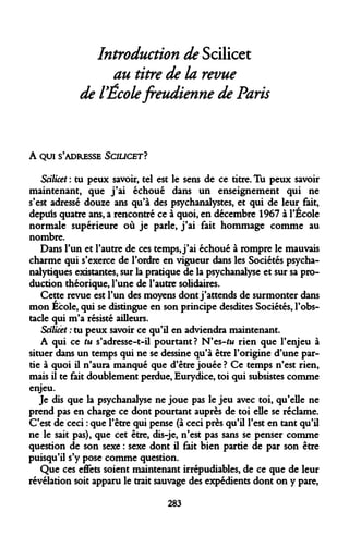 Introduction de Scilicet 
au titre de la revue 
de l'École freudienne de Paris 
A QUI S'ADRESSE SCIUCET? 
Scilicet : tu peux savoir, tel est le sens de ce titre. Tu peux savoir maintenant, que j'ai échoué dans un enseignement qui ne s'est adressé douze ans qu'à des psychanalystes, et qui de leur fait, depiris quatre ans, a rencontré ce à quoi, en décembre 1967 à l'Ecole normale supérieure où je parle, j'ai fait hommage comme au nombre. 
Dans l'un et l'autre de ces temps, j'ai échoué à rompre le mauvais charme qui s'exerce de l'ordre en vigueur dans les Sociétés psychanalytiques existantes, sur la pratique de la psychanalyse et sur sa production théorique, l'une de l'autre solidaires. 
Cette revue est l'un des moyens dont j'attends de surmonter dans mon École, qui se distingue en son principe desdites Sociétés, l'obstacle qui m'a résisté ailleurs. 
Scilicet : tu peux savoir ce qu'il en adviendra maintenant. 
A qui ce tu s'adresse-t-il pourtant? N'es-fw rien que l'enjeu à situer dans un temps qui ne se dessine qu'à être l'origine d'une partie à quoi il n'aura manqué que d'être jouée ? Ce temps n'est rien, mais il te fait doublement perdue, Eurydice, toi qui subsistes comme enjeu. 
Je dis que la psychanalyse ne joue pas le jeu avec toi, qu'elle ne prend pas en charge ce dont pourtant auprès de toi elle se réclame. C'est de ceci : que l'être qui pense (à ceci près qu'il l'est en tant qu'il ne le sait pas), que cet être, dis-je, n'est pas sans se penser comme question de son sexe : sexe dont il fait bien partie de par son être puisqu'il s'y pose comme question. 
Que ces effets soient maintenant irrépudiables, de ce que de leur révélation soit apparu le trait sauvage des expédients dont on y pare, 
283  