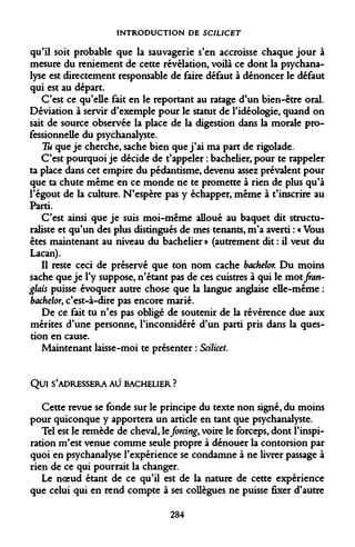 INTRODUCTION DE SCILICET 
qu'il soit probable que la sauvagerie s'en accroisse chaque jour à mesure du reniement de cette révélation, voilà ce dont la psychanalyse est directement responsable de faire défaut à dénoncer le défaut qui est au départ. 
C'est ce qu'elle fait en le reportant au ratage d'un bien-être oral. Déviation à servir d'exemple pour le statut de l'idéologie, quand on sait de source observée la place de la digestion dans la morale professionnelle du psychanalyste. 
Tu que je cherche, sache bien que j'ai ma part de rigolade. 
C'est pourquoi je décide de t'appeler : bachelier, pour te rappeler ta place dans cet empire du pédantisme, devenu assez prévalent pour que ta chute même en ce monde ne te promette à rien de plus qu'à l'égout de la culture. N'espère pas y échapper, même à t'inscrire au Parti. 
C'est ainsi que je suis moi-même alloué au baquet dit structuraliste et qu'un des plus distingués de mes tenants, m'a averti : « Vous êtes maintenant au niveau du bachelier » (autrement dit : il veut du Lacan). 
Il reste ceci de préservé que ton nom cache bachelor. Du moins sache que je l'y suppose, n'étant pas de ces cuistres à qui le mot fran- glais puisse évoquer autre chose que la langue anglaise elle-même : bachelor, c'est-à-dire pas encore marié. 
De ce fait tu n'es pas obligé de soutenir de la révérence due aux mérites d'une personne, l'inconsidéré d'un parti pris dans la question en cause. 
Maintenant laisse-moi te présenter : Scilicet. 
Qui S'ADRESSERA AU BACHELIER ? 
Cette revue se fonde sur le principe du texte non signé, du moins pour quiconque y apportera un article en tant que psychanalyste. 
Tel est le remède de cheval, le forcing, voire le forceps, dont l'inspiration m'est venue comme seule propre à dénouer la contorsion par quoi en psychanalyse l'expérience se condamne à ne livrer passage à rien de ce qui pourrait la changer. 
Le noeud étant de ce qu'il est de la nature de cette expérience que celui qui en rend compte à ses collègues ne puisse fixer d'autre 
284  