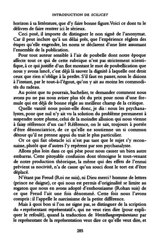 INTRODUCTION DE SCIUCET 
horizon à sa littérature, que d'y faire bonne figure.Voici ce dont tu le délivres de faire rentrer ici le sérieux. 
Ceci posé, il importe de distinguer le non signé de l'anonymat. Car il peut inclure qu'à un délai près, que l'expérience réglera des étapes qu'elle engendre, les noms se déclarent d'une liste assumant l'ensemble de la publication. 
Pour tout auteur sensible à l'air de poubelle dont notre époque affecte tout ce qui de cette rubrique n'est pas strictement scientifique, à ce qui justifie d'un flot montant le mot de poubellication que nous y avons lancé, c'est déjà là sauver la dignité à laquelle ont droit ceux que rien n'oblige à la perdre. S'il faut en passer, nous le disions à l'instant, par le tout-à-1'égout, qu'on y ait au moins les commodités du radeau. 
Au point que tu pourrais, bachelier, te demander comment nous avons pu ne pas nous aviser plus tôt du prix pour nous d'une formule qui est déjà de bonne règle au meilleur champ de la critique. 
Quelle vanité nous point-elle donc, je dis : nous les psychanalystes, pour que nul n'y ait vu la solution du problème permanent à suspendre notre plume, celui de la moindre allusion qui nous vienne à fairf référence d'un cas? Référence, on le sait, toujours à portée d'être dénonciatrice, de ce qu'elle ne soutienne un si commun détour qu'il ne prenne appui du trait le plus particulier. 
Or ce qui fait obstacle ici n'est pas tant que le sujet s'y reconnaisse, plutôt que d'autres l'y repèrent par son psychanalyste. 
Allons plus loin dans ce qui pèse pour nous causer un bien autre embarras. Cette pitoyable confusion dont témoigne le tout-venant de notre production théorique, la même qui des effets de l'ennui prévient sa nocivité, n'a de cause qu'un souci dont le tort est d'être déplacé. 
N'étant pas Freud (Roi ne suis), ni Dieu merci ! homme de lettres (prince ne daigne), ce qui nous est permis d'originalité se limite au rogaton que nous en avons adopté d'enthousiasme (Rohan suis) de ce que Freud l'ait une fois dénommé. Cette fois nous l'avons compris : il l'appelle le narcissisme de la petite différence. 
Mais à quoi bon si l'on ne signe pas, se distinguer de la scription du « représentant représentatif», qui ne veut rien dire (pour expliquer le refoulé), quand la traduction de Vorstellungsrepràsentanz par le représentant de la représentation veut dire ce qu'elle veut dire, et 
285  
