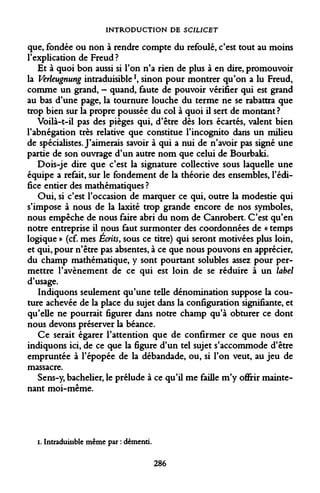 INTRODUCTION DE SCILICET 
que, fondée ou non à rendre compte du refoulé, c'est tout au moins l'explication de Freud? 
Et à quoi bon aussi si l'on n'a rien de plus à en dire, promouvoir la Verleugnung intraduisible *, sinon pour montrer qu'on a lu Freud, comme un grand, - quand, faute de pouvoir vérifier qui est grand au bas d'une page, la tournure louche du terme ne se rabattra que trop bien sur la propre poussée du col à quoi il sert de montant? 
Voilà-t-il pas des pièges qui, d'être dès lors écartés, valent bien l'abnégation très relative que constitue l'incognito dans un milieu de spécialistes. J'aimerais savoir à qui a nui de n'avoir pas signé une partie de son ouvrage d'un autre nom que celui de Bourbaki. 
Dois-je dire que c'est la signature collective sous laquelle une équipe a refait, sur le fondement de la théorie des ensembles, l'édifice entier des mathématiques ? 
Oui, si c'est l'occasion de marquer ce qui, outre la modestie qui s'impose à nous de la laxité trop grande encore de nos symboles, nous empêche de nous faire abri du nom de Canrobert. C'est qu'en notre entreprise il nous faut surmonter des coordonnées de « temps logique » (cf. mes Écrits, sous ce titre) qui seront motivées plus loin, et qui, pour n'être pas absentes, à ce que nous pouvons en apprécier, du champ mathématique, y sont pourtant solubles assez pour permettre l'avènement de ce qui est loin de se réduire à un label d'usage. 
Indiquons seulement qu'une telle dénomination suppose la couture achevée de la place du sujet dans la configuration signifiante, et qu'elle ne pourrait figurer dans notre champ qu'à obturer ce dont nous devons préserver la béance. 
Ce serait égarer l'attention que de confirmer ce que nous en indiquons ici, de ce que la figure d'un tel sujet s'accommode d'être empruntée à l'épopée de la débandade, ou, si l'on veut, au jeu de massacre. 
Sens-y, bachelier, le prélude à ce qu'il me faille m'y offrir maintenant moi-même. 
i. Intraduisible même par : démenti. 
286  