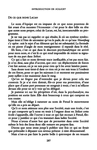 INTRODUCTION DE SCIUCBT 
DE CE QUE SIGNE LACAN 
Le nom d'équipe est en impasse de ce que nous poserons de fait avant d'en montrer l'économie : c'est pour le dire bille en tête que notre nom propre, celui de Lacan, est, lui, inescamotable au programme. 
Je ne vais pas ici rappeler ce qui résulte, là où un système symbolique tient à l'être de nécessiter qu'on le parle, de ce qu'une Verwerfung s'y opère : soit le rejet d'un élément qui lui est substantiel. La formule en est pierre d'angle de mon enseignement : il reparaît dans le réel. 
Eh bien, c'est ce qui dans le discours psychanalytique est arrivé pour mon nom, et c'est là ce qui rend impossible de retirer sa signature de ma part dans SciliceL 
Ce qui a fait ce nom devenir trace ineffaçable, n'est pas mon fait. Je n'en dirai, sans plus d'accent, que ceci : un déplacement de forces s'est fait autour, où je ne suis pour rien qu'à les avoir laissées passer. 
Sans doute tout tient-il dans ce rien où je me suis tenu à l'endroit de ces forces, pour ce que les miennes à ce moment me paraissaient juste sijffire à me maintenir dans le rang. 
Qu'on ne feigne pas d'entendre que je devais pour cela me contenir. Si je n'ai rien distrait, fut-ce pour ma protection, d'une place que d'autre part personne ne songeait à tenir, c'est à m'effacer devant elle pour ne m'y voir qu'en délégué. 
Je passerai ici sur les péripéties d'où, dans la psychanalyse, ma position est sortie faite. Elle doit beaucoup à ceux qui campent en son centre. 
Mais elle m'oblige à ramener au nom de Freud le mouvement qu'elle en a pris au départ. 
Qu'à ce nom attienne non plus une Société, mais une école, c'est ce qui comporte qu'à nous en tenir à l'organe dont en Scilicet cette école s'appareille, elle l'ouvre à tout ce qui fait recours à Freud, fut- ce pour y justifier ce qui s'en transmet dans ladite Société. 
Nous n'avons d'autre but que de permettre dans cette Société même le bris des liens dont elle entrave ses propres fins. 
Disons que nous irons jusqu'à publier une fois ce qui ne ferait que prétendre à dépasser son niveau présent : à titre démonstratif. 
Mais n'est-ce pas faire la partie belle à quiconque de ses tenants 
287  