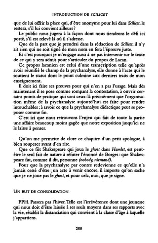 INTRODUCTION DE SCIUCET 
que de lui offrir la place qui, d'être anonyme pour lui dans Scilicet, le restera, s'il lui convient ailleurs? 
Le public nous jugera à la façon dont nous tiendrons le défi ici porté, s'il est relevé là où il s'adresse. 
Que de la part que je prendrai dans la rédaction de Scilicet, il n'y ait rien qui ne soit signé de mon nom en fera l'épreuve juste. 
Et c'est pourquoi je m'engage aussi à ne pas intervenir sur le texte de ce qui y sera admis pour s'articuler du propos de Lacan. 
Ce propos lacanien est celui d'une transcription telle qu'après avoir réunifié le champ de la psychanalyse, elle donne à l'acte qui le soutient le statut dont le point culmine aux derniers traits de mon enseignement. 
Il doit ici faire ses preuves pour qui n'en a pas l'usage. Mais dès maintenant il se pose comme rompant la contestation, à ouvrir certains points de pratique qui sont ceux-là précisément que l'organisation même de la psychanalyse aujourd'hui est faite pour rendre intouchables ; à savoir ce que la psychanalyse didactique peut se proposer comme fin. 
C'est ici que nous retrouvons l'enjeu qui fait de toute la partie une affaire beaucoup moins gagée que notre exposition jusqu'ici ne le laisse à penser. 
Qu'on me permette de clore ce chapitre d'un petit apologue, à bien soupeser avant d'en rire. 
Que ce fut Shakespeare qui joua le ghost dans Hamlet, est peut- être le seul fait de nature à réfuter l'énoncé de Borges : que Shakespeare fut, comme il dit, personne (nobody, niemand). 
Pour que la psychanalyse par contre redevienne ce qu'elle n'a jamais cessé d'être  un acte à venir encore, il importe qu'on sache que je ne joue pas le ghost, et pour cela, moi, que je signe. 
UN BUT DE CONSOLIDATION 
PPH. Passera pas l'hiver. Telle est l'irrévérence dont une jeunesse qui nous doit d'être laissée à ses seuls moyens dans ses rapports avec la vie, rétablit la distanciation qui convient à la classe d'âge à laquelle j'appartiens. 
288  