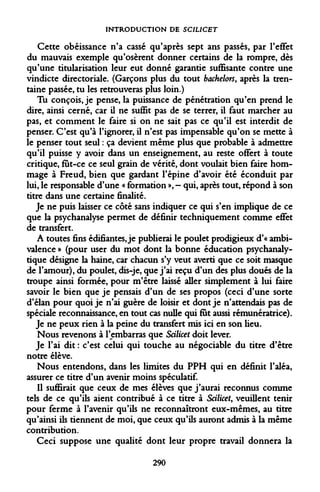 INTRODUCTION DE SCIUCET 
Cette obéissance n'a cassé qu'après sept ans passés, par l'effet du mauvais exemple qu'osèrent donner certains de la rompre, dès qu'une titularisation leur eut donné garantie suffisante contre une vindicte directoriale. (Garçons plus du tout bachelors, après la trentaine passée, tu les retrouveras plus loin.) 
Tu conçois, je pense, la puissance de pénétration qu'en prend le dire, ainsi cerné, car il ne suffit pas de se terrer, il faut marcher au pas, et comment le faire si on ne sait pas ce qu'il est interdit de penser. C'est qu'à l'ignorer, il n'est pas impensable qu'on se mette à le penser tout seul : ça devient même plus que probable à admettre qu'il puisse y avoir dans un enseignement, au reste offert à toute critique, fut-ce ce seul grain de vérité, dont voulait bien faire hommage à Freud, bien que gardant l'épine d'avoir été éconduit par lui, le responsable d'une « formation », - qui, après tout, répond à son titre dans une certaine finalité. 
Je ne puis laisser ce côté sans indiquer ce qui s'en implique de ce que la psychanalyse permet de définir techniquement comme effet de transfert. 
A toutes fins édifiantes, je publierai le poulet prodigieux d'« ambivalence » (pour user du mot dont la bonne éducation psychanalytique désigne la haine, car chacun s'y veut averti que ce soit masque de l'amour), du poulet, dis-je, que j'ai reçu d'un des plus doués de la troupe ainsi formée, pour m'être laissé aller simplement à lui faire savoir le bien que je pensais d'un de ses propos (ceci d'une sorte d'élan pour quoi je n'ai guère de loisir et dont je n'attendais pas de spéciale reconnaissance, en tout cas nulle qui fut aussi rémunératrice). 
Je ne peux rien à la peine du transfert mis ici en son lieu. 
Nous revenons à l'embarras que Scilicet doit lever. 
Je l'ai dit : c'est celui qui touche au négociable du titre d'être notre élève. 
Nous entendons, dans les limites du PPH qui en définit l'aléa, assurer ce titre d'un avenir moins spéculatif. 
Il suffirait que ceux de mes élèves que j'aurai reconnus comme tels de ce qu'ils aient contribué à ce titre à Scilicet, veuillent tenir pour ferme à l'avenir qu'ils ne reconnaîtront eux-mêmes, au titre qu'ainsi ils tiennent de moi, que ceux qu'ils auront admis à la même contribution. 
Ceci suppose une qualité dont leur propre travail donnera la 
290  