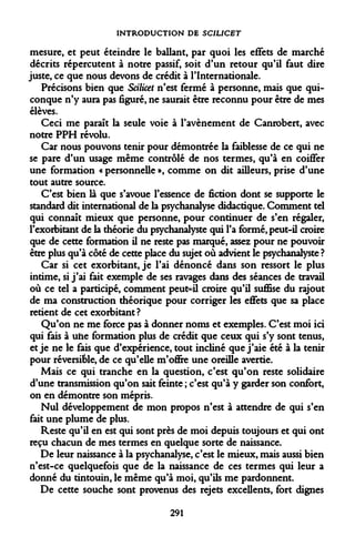 INTRODUCTION DE SCILICET 
mesure, et peut éteindre le ballant, par quoi les effets de marché décrits répercutent à notre passif, soit d'un retour qu'il faut dire juste, ce que nous devons de crédit à l'Internationale. 
Précisons bien que Scilicet n'est fermé à personne, mais que quiconque n'y aura pas figuré, ne saurait être reconnu pour être de mes élèves. 
Ceci me paraît la seule voie à l'avènement de Canrobert, avec notre PPH révolu. 
Car nous pouvons tenir pour démontrée la faiblesse de ce qui ne se pare d'un usage même contrôlé de nos termes, qu'à en coiflfer une formation « personnelle », comme on dit ailleurs, prise d'une tout autre source. 
C'est bien là que s'avoue l'essence de fiction dont se supporte le standard dit international de la psychanalyse didactique. Comment tel qui connaît mieux que personne, pour continuer de s'en régaler, l'exorbitant de la théorie du psychanalyste qui l'a formé, peut-il croire que de cette formation il ne reste pas marqué, assez pour ne pouvoir être plus qu'à côté de cette place du sujet où advient le psychanalyste ? 
Car si cet exorbitant, je l'ai dénoncé dans son ressort le plus intime, si j'ai fait exemple de ses ravages dans des séances de travail où ce tel a participé, comment peut-il croire qu'il suffise du rajout de ma construction théorique pour corriger les effets que sa place retient de cet exorbitant? 
Qu'on ne me force pas à donner noms et exemples. C'est moi ici qui fais à uhe formation plus de crédit que ceux qui s'y sont tenus, et je ne le fais que d'expérience, tout incliné que j'aie été à la tenir pour réversible, de ce qu'elle m'offre une oreille avertie. 
Mais ce qui tranche en la question, c'est qu'on reste solidaire d'une transmission qu'on sait feinte ; c'est qu'à y garder son confort, on en démontre son mépris. 
Nul développement de mon propos n'est à attendre de qui s*cn fait une plume de plus. 
Reste qu'il en est qui sont près de moi depuis toujours et qui ont reçu chacun de mes termes en quelque sorte de naissance. 
De leur naissance à la psychanalyse, c'est le mieux, mais aussi bien n'est-ce quelquefois que de la naissance de ces termes qui leur a donné du tintouin, le même qu'à moi, qu'ils me pardonnent. 
De cette souche sont provenus des rejets excellents, fort dignes 
291  
