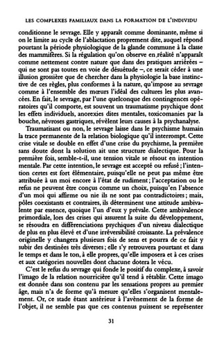 LES COMPLEXES FAMILIAUX DANS LA FORMATION DE L'INDIVIDU 
conditionne le sevrage. Elle y apparaît comme dominante, même si on le limite au cycle de l'ablactation proprement dite, auquel répond pourtant la période physiologique de la glande commune à la classe des mammifères. Si la régulation qu'on observe enjéalité n'apparaît comme nettement contre nature que dans des pratiques arriérées - qui ne sont pas toutes en voie de désuétude -, ce serait céder à une illusion grossière que de chercher dans la physiologie la base instinctive de ces règles, plus conformes à la nature, qu'impose au sevrage comme à l'ensemble des moeurs l'idéal des cultures les plus avancées. En fait, le sevrage, par l'une quelconque des contingences opératoires qu'il comporte, est souvent un traumatisme psychique dont les effets individuels, anorexies dites mentales, toxicomanies par la bouche, névroses gastriques, révèlent leurs causes à la psychanalyse. 
Traumatisant ou non, le sevrage laisse dans le psychisme humain la trace permanente de la relation biologique qu'il interrompt. Cette crise vitale se double en effet d'une crise du psychisme, la première sans doute dont la solution ait une structure dialectique. Pour la première fois, semble-t-il, une tension vitale se résout en intention mentale. Par cette intention, le sevrage est accepté ou refusé ; l'intention certes est fort élémentaire, puisqu'elle ne peut pas même être attribuée à un moi encore à l'état de rudiment ; l'acceptation ou le refus ne peuvent être conçus comme un choix, puisqu'en l'absence d'un moi qui affirme ou nie ils ne sont pas contradictoires ; mais, pôles coexistants et contraires, ils déterminent une attitude ambivalente par essence, quoique l'un d'eux y prévale. Cette ambivalence primordiale, lors des crises qui assurent la suite du développement, se résoudra en différenciations psychiques d'un niveau dialectique de plus en plus élevé et d'une irréversibilité croissante. La prévalence originelle y changera plusieurs fois de sens et pourra de ce fait y subir des destinées très diverses ; elle s'y retrouvera pourtant et dans le temps et dans le ton, à elle propres, qu'elle imposera et à ces crises et aux catégories nouvelles dont chacune dotera le vécu. 
C'est le refus du sevrage qui fonde le positif du complexe, à savoir l'imago de la relation nourricière qu'il tend à rétablir. Cette imago est donnée dans son contenu par les sensations propres au premier âge, mais n'a de forme qu'à mesure qu'elles s'organisent mentalement. Or, ce stade étant antérieur à l'avènement de la forme de l'objet, il ne semble pas que ces contenus puissent se représenter 
31  
