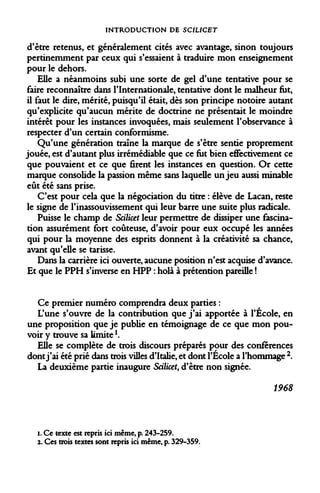 INTRODUCTION DE SCILICET 
d'être retenus, et généralement cités avec avantage, sinon toujours pertinemment par ceux qui s'essaient à traduire mon enseignement pour le dehors. 
Elle a néanmoins subi une sorte de gel d'une tentative pour se faire reconnaître dans l'Internationale, tentative dont le malheur fut, il faut le dire, mérité, puisqu'il était, dès son principe notoire autant qu'explicite qu'aucun mérite de doctrine ne présentait le moindre intérêt pour les instances invoquées, mais seulement l'observance à respecter d'un certain conformisme. 
Qu'une génération traîne la marque de s'être sentie proprement jouée, est d'autant plus irrémédiable que ce fut bien eflfectivement ce que pouvaient et ce que firent les instances en question. Or cette marque consolide la passion même sans laquelle un jeu aussi minable eût été sans prise. 
C'est pour cela que la négociation du titre : élève de Lacan, reste le signe de l'inassouvissement qui leur barre une suite plus radicale. 
Puisse le champ de Scilicet leur permettre de dissiper une fascination assurément fort coûteuse, d'avoir pour eux occupé les années qui pour la moyenne des esprits donnent à la créativité sa chance, avant qu'elle se tarisse. 
Dans la carrière ici ouverte, aucune position n'est acquise d'avance. Et que le PPH s'inverse en HPP : holà à prétention pareille ! 
Ce premier numéro comprendra deux parties : 
L'une s'ouvre de la contribution que j'ai apportée à l'Ecole, en une proposition que je publie en témoignage de ce que mon pouvoir y trouve sa limitel. 
Elle se complète de trois discours préparés pour des conférences dont j'ai été prié dans trois villes d'Italie, et dont l'École a l'hommage 2. 
La deuxième partie inaugure Scilicet, d'être non signée. 
1968 
i. Ce texte est repris ici même, p. 243-259. 
2. Ces trois textes sont repris ici même, p. 329-359.  