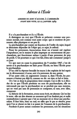 Adresse à l'École 
ADRESSE DU JURY D'ACCUEIL À L'ASSEMBLÉE AVANT SON VOTE, LE 25 JANVIER 1969 
Il y a la psychanalyse et il y a l'École. 
A distinguer en ceci que l'École se présente comme une personne morale, soit comme tout autre corps : qui se soutient de personnes, elles physiques et un peu là. 
La psychanalyse par contre est fonction de l'ordre du sujet, lequel se démontre dépendre de l'objet qui, ce sujet, le refend. 
Peser les personnes, énonciation dont on n'aurait osé espérer l'impudence, est le moyen le plus impropre au recrutement du psychanalyste, qui fonctionne même à partir d'une personne de peu de poids. C'est pourtant ce qui s'est fait, Dieu sait comment ! jusqu'à ce jour. 
Ce que met en cause la proposition du 9 octobre 1967, c'est de savoir si la psychanalyse est faite pour l'École, ou bien l'École pour la psychanalyse. 
D'un côté la réponse brouille les traces à des exploits de bel esprit sur le dévouement à Lacan, soit à la personne de son auteur. 
D'un autre côté, on argumente comme si, dans l'École, les personnes n'étaient pas déjà là, comme on dit : en titre, et bel et bien. 
Or c'est ce dont la proposition tient compte. Car si elle va à décider de ce que l'École produise ou non du psychanalyste, elle ne méconnaît pas que la psychanalyse ne se produit pas sans moyens, qui ne vont pas sans de personnes se composer, ni sans, avec elles, composer. 
La théorie de la formation, avons-nous écrit, est absente. Qu'on lise le texte : elle est dite absente au moment qu'il ne faudrait pas, et nulle contradiction à ajouter que c'est au moment où se résout une psychanalyse. Il faut bien, bien ou mal, en effet que le pas se résolve, pour quoi l'on se résout en fait à se passer de l'examen de la psychanalyse. 
Faudrait-il pour autant contester les personnes, soit les situations 
293  