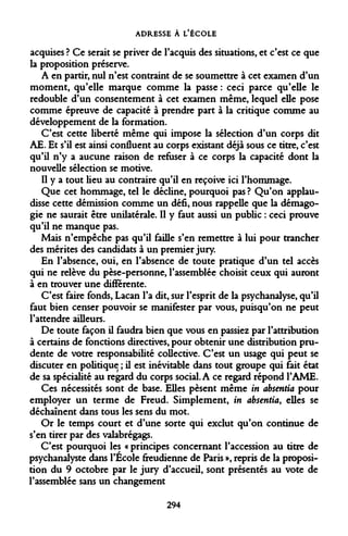 ADRESSE À L'ÉCOLE 
acquises ? Ce serait se priver de l'acquis des situations, et c'est ce que la proposition préserve. 
A en partir, nul n'est contraint de se soumettre à cet examen d'un moment, qu'elle marque comme la passe : ceci parce qu'elle le redouble d'un consentement à cet examen même, lequel elle pose comme épreuve de capacité à prendre part à la critique comme au développement de la formation. 
C'est cette liberté même qui impose la sélection d'un corps dit AE. Et s'il est ainsi confluent au corps existant déjà sous ce titre, c'est qu'il n'y a aucune raison de refuser à ce corps la capacité dont la nouvelle sélection se motive. 
Il y a tout lieu au contraire qu'il en reçoive ici l'hommage. 
Que cet hommage, tel le décline, pourquoi pas ? Qu'on applaudisse cette démission comme un défi, nous rappelle que la démagogie ne saurait être unilatérale. Il y faut aussi un public : ceci prouve qu'il ne manque pas. 
Mais n'empêche pas qu'il faille s'en remettre à lui pour trancher des mérites des candidats à un premier jury. 
En l'absence, oui, en l'absence de toute pratique d'un tel accès qui ne relève du pèse-personne, l'assemblée choisit ceux qui auront à en trouver une différente. 
C'est faire fonds, Lacan l'a dit, sur l'esprit de la psychanalyse, qu'il faut bien censer pouvoir se manifester par vous, puisqu'on ne peut l'attendre ailleurs. 
De toute façon il faudra bien que vous en passiez par l'attribution à certains de fonctions directives, pour obtenir une distribution prudente de votre responsabilité collective. C'est un usage qui peut se discuter en politique ; il est inévitable dans tout groupe qui fait état de sa spécialité au regard du corps social. A ce regard répond l'AME. 
Ces nécessités sont de base. Elles pèsent même in absentia pour employer un terme de Freud. Simplement, in absentia, elles se déchaînent dans tous les sens du mot. 
Or le temps court et d'une sorte qui exclut qu'on continue de s'en tirer par des valabrégags. 
C'est pourquoi les « principes concernant l'accession au titre de psychanalyste dans l'Ecole freudienne de Paris », repris de la proposition du 9 octobre par le jury d'accueil, sont présentés au vote de l'assemblée sans un changement 
294  
