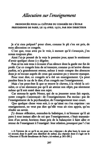 Allocution sur l'enseignement 
PRONONCÉE POUR LA CLÔTURE DU CONGRÈS DE L'ÉCOLE FREUDIENNE DE PARIS, LE 19 AVRIL I97O, PAR SON DIRECTEUR 
Je n'ai rien préparél pour clore, comme le pli s'en est pris, de mon allocution ce congrès. 
C'est que, vous avez pu le voir, à mesure qu'il s'avançait, j'en notais toujours plus. 
Ainsi l'ai-je poussé de la voix le premier jour, ayant le sentiment d'avoir quelque chose à y dégeler. 
Puis m'en suis tenu à écouter d'un silence dont la garde me fut de profit. Car ce congrès loin de m'ennuyer, comme ça m'arrive disons parfois, m'a grandement retenu, même à tenir compte des absences dont je m'excuse auprès de ceux qui auraient pu y trouver manque. 
Pour tout dire, ce congrès m'a été un enseignement. Ça peut paraître bien le cas de le dire, d'un congrès sur l'enseignement. 
Mais c'est peut-être là que se trouve le cheveu, à la vérité la crinière, ce n'est sûrement pas qu'il ait atteint son objet, pas sûrement même qu'il soit entré dans son sujet. 
Car notons-le après Nemo, qui de sa jeunesse nous fait espoir, notre congrès s'annonçait : de l'enseignement. Pas moins : pas de l'enseignement de la psychanalyse, de l'enseignement tout court. 
Que quelque chose vous soit, à ce qu'ainsi on s'en exprime : un enseignement, ne veut pas dire qu'elle vous ait rien appris, qu'en résulte un savoir. 
J'y donne réflexion, entendez-la balistique, à m'étonner qu'il ait paru à tout instant aller de soi que l'enseignement, c'était transmission d'un savoir, horizon étant pris de la balançoire à faire aller et retour de l'enseignant à l'enseigné : leur relation, pourquoi pas ? c'est 
1. A l'inverse de ce qu'il en est pour ma « réponse » de plus haut, le texte est ici second, dont le parlé sera distribué de même. [La réponse dont il s'agit est le « Discours à l'École freudienne de Paris », ici-même, p. 261-281.] 
297  