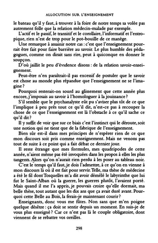 ALLOCUTION SUR L'ENSEIGNEMENT 
le bateau qu'il y faut, à trouver à la foire de notre temps sa volée pas autrement folle que la relation médecin-malade par exemple. 
L'actif et le passif, le transitif et le corollaire, l'informatif et l'entro- pique, rien n'est de trop pour le pot-bouille de ce manège. 
Une remarque à assainir notre cas : c'est que l'enseignement pourrait être fait pour faire barrière au savoir. Le plus humble des pédagogues, comme on dirait sans rire, peut à quiconque en donner le soupçon. 
D'où jaillit le peu d'évidence disons : de la relation savoir-enseignement. 
Peut-être n'en paraîtrait-il pas excessif de postuler que le savoir est chose au monde plus répandue que l'enseignement ne se l'imagine? 
Pourquoi resterait-on sourd au glissement que cette année plus encore, j'imposais au savoir à l'homologuer à la jouissance? 
S'il semble que le psychanalyste eût pu s'aviser plus tôt de ce que l'implique à peu près tout ce qu'il dit, n'est-ce pas à recouper la chose de ce que l'enseignement est là l'obstacle à ce qu'il sache ce qu'il dit? 
Il y suffit de voir que sur ce biais c'est l'instinct qui le déroute, soit une notion qui ne tient que de la fabrique de l'enseignement. 
Bien sûr est-il dans mes principes de n'espérer rien de ce que mon discours soit pris comme enseignement. Mais ne venons pas tout de suite à ce point qui a fait débat ce dernier jour. 
Il reste étrange que mes formules, mes quadripodes de cette année, n'aient même pas été invoquées dans les propos à elles les plus tangents. Alors qu'on n'aurait rien perdu à les poser au tableau noir. 
C'est le temps qu'il faut, je dois l'admettre, à ce qu'on en vienne à mon discours là où il est fait pour servir. Telle, ma thèse de médecine a été le fil dontTosquelles m'a dit avoir démêlé le labyrinthe que lui fut le Saint-Alban où la guerre, les guerres plutôt, l'avaient porté. Mais quand il me l'a appris, je pouvais croire qu'elle dormait, ma belle thèse, tout autant que les dix ans que ça avait duré avant. Pourquoi cette Belle au Bois, la ferais-je maintenant courir? 
Enseignants, donc vous me fûtes. Non sans que m'en poigne quelque désêtre : ça doit se sentir depuis un moment. En suis-je de vous plus enseigné ? Car ce n'est pas là le couple obligatoire, dont viennent de se rebattre vos oreilles. 
298  