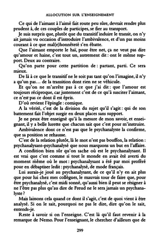 ALLOCUTION SUR L'ENSEIGNEMENT 
Ce qui de l'aimant à l'aimé fait route peu sûre, devrait rendre plus prudent à, de ces couples de participes, se fier au transport. 
Je suis surpris que, plutôt que du transitif induire le transit, on n'y ait jamais vu occasion d'introduire l'ambivalence, et d'un pas moins courant à ce que mal(e)honnêteté s'en ébatte. 
Que l'aimant emporte le haï, pour être net, ça ne veut pas dire qu'amour et haine, c'est tout un, autrement dit : ont le même support. Deux au contraire. 
Qu'on parte pour cette partition de : partant, parti. Ce sera mieux. 
De là à ce que le transitif ne le soit pas tant qu'on l'imagine, il n'y a qu'un pas... de la transition dont rien ne se véhicule. 
Et qu'on ne m'arrête pas à ce que j'ai dit : que l'amour est toujours réciproque, car justement c'est de ce qu'à susciter l'aimant, ce n'estrpas ce dont il est épris. 
D'où revient l'épingle : comique. 
A la vérité, c'est de la division du sujet qu'il s'agit : qui de son battement fait l'objet surgir en deux places sans support. 
Je ne peux être enseigné qu'à la mesure de mon savoir, et enseignant, il y a belle lurette que chacun sait que c'est pour m'instruire. 
Ambivalence dont ce n'est pas que le psychanalyste la confirme, que sa position se rehausse. 
C'est de la relation plutôt, là le mot n'est pas bouffon, la relation : psychanalysant-psychanalyse que nous marquons un but en l'affaire. 
A condition bien sûr qu'on sache où est le psychanalysant. Il est vrai que c'est comme si tout le monde en avait été averti du moment même où le mot : psychanalysant a été par moi proféré pour en débaptiser ledit : psychanalysé, de mode fiançais. 
Lui aurais-je joué au psychanalysant, de ce qu'il n'y en ait plus que pour lui chez mes collègues, le mauvais tour de faire que, pour être psychanalysé, c'est midi sonné, qu'aussi bien il peut se résigner à ne l'être pas plus qu'au dire de Freud ne le sera jamais un psychanalyste? 
Mais laissons cela quand ce dont il s'agit, c'est de quoi vient à être analysé. Si on le sait, pourquoi ne pas le dire, dire qu'on le sait, entends-je. 
Reste à savoir si on l'enseigne. C'est là qu'il faut revenir à la remarque de Nemo. Pour l'enseignant, le chercher d'ailleurs que de 
299  