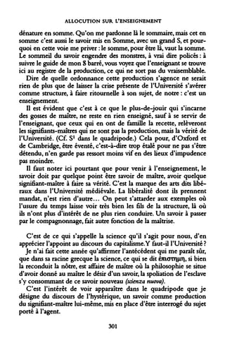 ALLOCUTION SUR L'ENSEIGNEMENT 
dénature en somme. Qu'on me pardonne là le sommaire, mais cet en somme c'est aussi le savoir mis en Somme, avec un grand S, et pourquoi en cette voie me priver : le somme, pour être là, vaut la somme. Le sommeil du savoir engendre des monstres, à vrai dire policés : à suivre le guide de mon S barré, vous voyez que l'enseignant se trouve ici au registre de la production, ce qui ne sort pas du vraisemblable. 
Dire de quelle ordonnance cette production s'agence ne serait rien de plus que de laisser la crise présente de l'Université s'avérer comme structure, à faire ritournelle à son sujet, de notre : c'est un enseignement. 
Il est évident que c'est à ce que le plus-de-jouir qui s'incarne des gosses de maître, ne reste en rien enseigné, sauf à se servir de l'enseignant, que ceux qui en ont de famille la recette, relèveront les signifiants-maîtres qui ne sont pas la production, mais la vérité de l'Université. (Cf. S1 dans le quadripode.) Cela pour, d'Oxford et de Cambridge, être éventé, c'est-à-dire trop étalé pour ne pas s'être détendu, n'en garde pas ressort moins vif en des lieux d'impudence pas moindre. 
Il faut noter ici pourtant que pour venir à l'enseignement, le savoir doit par quelque point être savoir de maître, avoir quelque signifiant-maître à faire sa vérité. C'est la marque des arts dits libéraux dans l'Université médiévale. La libéralité dont ils prennent mandat, n'est rien d'autre... On peut s'attarder aux exemples où l'usure du temps laisse voir très bien les fils de la structure, là où ils n'ont plus d'intérêt de ne plus rien conduire. Un savoir à passer par le compagnonnage, fait autre fonction de la maîtrise. 
C'est de ce qui s'appelle la science qu'il s'agit pour nous, d'en apprécier l'appoint au discours du capitalisme. Y faut-il l'Université ? 
Je n'ai fait cette année qu'affirmer l'antécédent qui me paraît sûr, que dans sa racine grecque la science, ce qui se dit émoTr||xr|, si bien la reconduit la nôtre, est affaire de maître où la philosophie se situe d'avoir donné au maître le désir d'un savoir, la spoliation de l'esclave s'y consommant de ce savoir nouveau (scienza nuova). 
C'est l'intérêt de voir apparaître dans le quadripode que je désigne du discours de l'hystérique, un savoir comme production du signifiant-maître lui-même, mis en place d'être interrogé du sujet porté à l'agent. 
301  