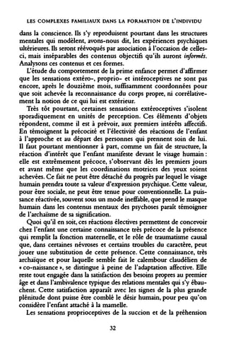 LES COMPLEXES FAMILIAUX DANS LA FORMATION DE L'INDIVIDU 
dans la conscience. Us s'y reproduisent pourtant dans les structures mentales qui modèlent, avons-nous dit, les expériences psychiques ultérieures. Ils seront réévoqués par association à l'occasion de celles- ci, mais inséparables des contenus objectifs qu'ils auront informés. Analysons ces contenus et ces formes. 
L'étude du comportement de la prime enfance permet d'affirmer que les sensations extéro-, proprio- et intéroceptives ne sont pas encore, après le douzième mois, suffisamment coordonnées pour que soit achevée la reconnaissance du corps propre, ni corrélativement la notion de ce qui lui est extérieur. 
Très tôt pourtant, certaines sensations extéroceptives s'isolent sporadiquement en unités de perception. Ces éléments d'objets répondent, comme il est à prévoir, aux premiers intérêts affectifs. En témoignent la précocité et l'électivité des réactions de l'enfant à l'approche et au départ des personnes qui prennent soin de lui. Il faut pourtant mentionner à part, comme un fait de structure, la réaction d'intérêt que l'enfant manifeste devant le visage humain : elle est extrêmement précoce, s'observant dès les premiers jours et avant même que les coordinations motrices des yeux soient achevées. Ce fait ne peut être détaché du progrès par lequel le visage humain prendra toute sa valeur d'expression psychique. Cette valeur, pour être sociale, ne peut être tenue pour conventionneDe. La puissance réactivée, souvent sous un mode ineffable, que prend le masque humain dans les contenus mentaux des psychoses paraît témoigner de l'archaïsme de sa signification. 
Quoi qu'il en soit, ces réactions électives permettent de concevoir chez l'enfant une certaine connaissance très précoce de la présence qui remplit la fonction maternelle, et le rôle de traumatisme causal que, dans certaines névroses et certains troubles du caractère, peut jouer une substitution de cette présence. Cette connaissance, très archaïque et pour laquelle semble fait le calembour claudélien de « co-naissance », se distingue à peine de l'adaptation affective. Elle reste tout engagée dans la satisfaction des besoins propres au premier âge et dans l'ambivalence typique des relations mentales qui s'y ébauchent. Cette satisfaction apparaît avec les signes de la plus grande plénitude dont puisse être comblé le désir humain, pour peu qu'on considère l'enfant attaché à la mamelle. 
Les sensations proprioceptives de la succion et de la préhension 
32  