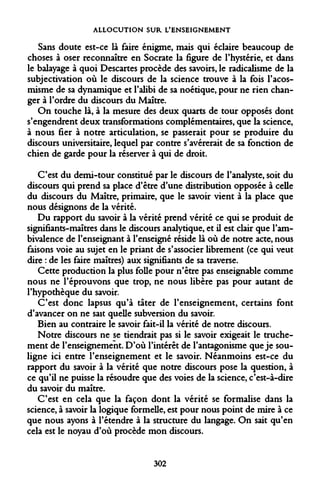 ALLOCUTION SUR L'ENSEIGNEMENT 
Sans doute est-ce là faire énigme, mais qui éclaire beaucoup de choses à oser reconnaître en Socrate la figure de l'hystérie, et dans le balayage à quoi Descartes procède des savoirs, le radicalisme de la subjectivation où le discours de la science trouve à la fois l'acos- misme de sa dynamique et l'alibi de sa noétique, pour ne rien changer à l'ordre du discours du Maître. 
On touche là, à la mesure des deux quarts de tour opposés dont s'engendrent deux transformations complémentaires, que la science, à nous fier à notre articulation, se passerait pour se produire du discours universitaire, lequel par contre s'avérerait de sa fonction de chien de garde pour la réserver à qui de droit. 
C'est du demi-tour constitué par le discours de l'analyste, soit du discours qui prend sa place d'être d'une distribution opposée à celle du discours du Maître, primaire, que le savoir vient à la place que nous désignons de la vérité. 
Du rapport du savoir à la vérité prend vérité ce qui se produit de signifiants-maîtres dans le discours analytique, et il est clair que l'ambivalence de l'enseignant à l'enseigné réside là où de notre acte, nous faisons voie au sujet en le priant de s'associer librement (ce qui veut dire : de les faire maîtres) aux signifiants de sa traverse. 
Cette production la plus folle pour n'être pas enseignable comme nous ne l'éprouvons que trop, ne nous libère pas pour autant de l'hypothèque du savoir. 
C'est donc lapsus qu'à tâter de l'enseignement, certains font d'avancer on ne sait quelle subversion du savoir. 
Bien au contraire le savoir fait-il la vérité de notre discours. 
Notre discours ne se tiendrait pas si le savoir exigeait le truchement de l'enseignement. D'où l'intérêt de l'antagonisme que je souligne ici entre l'enseignement et le savoir. Néanmoins est-ce du rapport du savoir à la vérité que notre discours pose la question, à ce qu'il ne puisse la résoudre que des voies de la science, c'est-à-dire du savoir du maître. 
C'est en cela que la façon dont la vérité se formalise dans la science, à savoir la logique formelle, est pour nous point de mire à ce que nous ayons à l'étendre à la structure du langage. On sait qu'en cela est le noyau d'où procède mon discours. 
302  