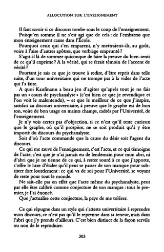 ALLOCUTION SUR L'ENSEIGNEMENT 
Il faut savoir si ce discours tombe sous le coup de l'enseignement. 
Puisqu'en somme il ne s'est agi que de cela : de l'embarras que mon enseignement cause dans l'Ecole. 
Pourquoi ceux qui s'en emparent, n'y mettraient-ils, au goût, voire à l'aise d'autres apôtres, que verbiage emprunté ? 
S'agit-il là de sommer quiconque de faire la preuve du bien-senti de ce qu'il exprime ? A la vérité, qui se ferait témoin de l'accent de vérité ? 
Pourtant je sais ce que je trouve à redire, d'être repris dans telle suite, d'un tour universitaire qui ne trompe pas à la vider de l'acte qui l'a faite. 
A quoi Kaufmann a beau jeu d'agiter qu'après tout je ne fais pas un « cours de psychanalyse » (c'est bien ce que je revendique et l'on voit le malentendu), - et que le meilleur de ce que j'inspire, satisfait au discours universitaire, à preuve que le graphe est de bon ton, voire de bon usage en maints champs, cadrés par l'Université, de l'enseignement. 
Je n'y vois certes pas d'objection, si ce n'est qu'il reste curieux que le graphe, où qu'il prospère, ne se soit produit qu'à y être importé du discours du psychanalyste. 
Soit d'où l'acte commande que la cause du désir soit l'agent du discours. 
Ce qui me sauve de l'enseignement, c'est l'acte, et ce qui témoigne de l'acte, c'est que je n'ai jamais eu de lendemain pour mon abri, ni d'abri que je ne tienne de ce qui, à rester sourd à ce que j'apporte, s'offre le luxe d'étaler qu'il peut se passer de son manque pour subsister fort lourdement : ce qui va de soi pour l'Université, se voyant de reste pour tout le monde. 
Ne sait-elle pas en effet que l'acte même du psychanalyste, peut par elle être calibré comme conjecture de son manque : tout le premier, je l'ai énoncé. 
Que j'actualise cette conjecture, la paye de me tolérer. 
Ce qui répugne dans un style qui s'atteste universitaire à reprendre mon discours, ce n'est pas qu'il le reprenne dans sa teneur, mais dans l'abri que j'y prends d'ailleurs. C'est bien distinct de la façon servile ou non de le reproduire. 
303  