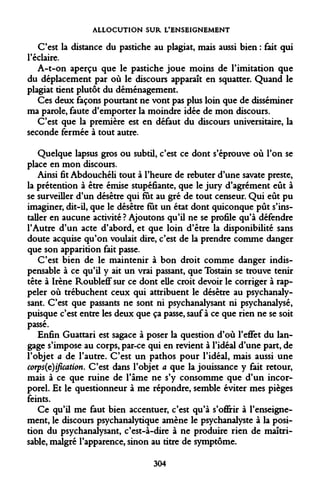 ALLOCUTION SUR L'ENSEIGNEMENT 
C'est la distance du pastiche au plagiat, mais aussi bien : fait qui l'éclairé. 
A-t-on aperçu que le pastiche joue moins de l'imitation que du déplacement par où le discours apparaît en squatter. Quand le plagiat tient plutôt du déménagement. 
Ces deux façons pourtant ne vont pas plus loin que de disséminer ma parole, faute d'emporter la moindre idée de mon discours. 
C'est que la première est en défaut du discours universitaire, la seconde fermée à tout autre. 
Quelque lapsus gros ou subtil, c'est ce dont s'éprouve où l'on se place en mon discours. 
Ainsi fit Abdouchéli tout à l'heure de rebuter d'une savate preste, la prétention à être émise stupéfiante, que le jury d'agrément eût à se surveiller d'un désêtre qui fut au gré de tout censeur. Qui eût pu imaginer, dit-il, que le désêtre fut un état dont quiconque pût s'installer en aucune activité ? Ajoutons qu'il ne se profile qu'à défendre l'Autre d'un acte d'abord, et que loin d'être la disponibilité sans doute acquise qu'on voulait dire, c'est de la prendre comme danger que son apparition fait passe. 
C'est bien de le maintenir à bon droit comme danger indispensable à ce qu'il y ait un vrai passant, que Tostain se trouve tenir tête à Irène Roubleff sur ce dont elle croit devoir le corriger à rappeler où trébuchent ceux qui attribuent le désêtre au psychanalysant. C'est que passants ne sont ni psychanalysant ni psychanalysé, puisque c'est entre les deux que ça passe, sauf à ce que rien ne se soit passé. 
Enfin Guattari est sagace à poser la question d'où l'effet du langage s'impose au corps, par-ce qui en revient à l'idéal d'une part, de l'objet a de l'autre. C'est un pathos pour l'idéal, mais aussi une corp$(t)ification. C'est dans l'objet a que la jouissance y fait retour, mais à ce que ruine de l'âme ne s'y consomme que d'un incorporel. Et le questionneur à me répondre, semble éviter mes pièges feints. 
Ce qu'il me faut bien accentuer, c'est qu'à s'offrir à l'enseignement, le discours psychanalytique amène le psychanalyste à la position du psychanalysant, c'est-à-dire à ne produire rien de maîtrisable, malgré l'apparence, sinon au titre de symptôme. 
304  