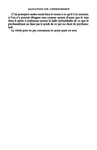 ALLOCUTION SUR L'ENSEIGNEMENT 
C'est pourquoi medeor serait bien le terme à ce qu'il s'en autorise, si l'on n'y pouvait désigner rien comme moyen d'autre que la voix dont il opère, à seulement avouer la faille irrémédiable de ce que le psychanalysant ne fasse pas le poids de ce qui en choit de psychanalysé. 
La vérité peut ne pas convaincre, le savoir passe en acte.  
