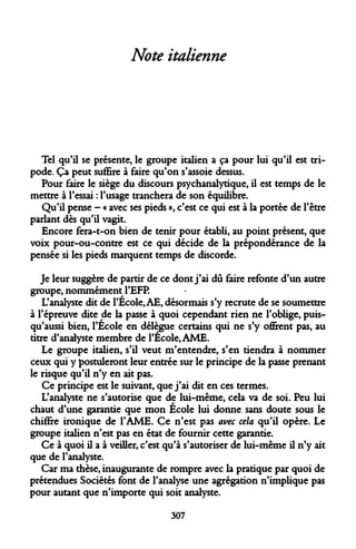 Note italienne 
Tel qu'il se présente, le groupe italien a ça pour lui qu'il est tri- pode. Ça peut suffire à faire qu'on s'assoie dessus. 
Pour faire le siège du discours psychanalytique, il est temps de le mettre à l'essai : l'usage tranchera de son équilibre. 
Qu'il pense - « avec ses pieds », c'est ce qui est à la portée de l'être parlant dès qu'il vagit. 
Encore fera-t-on bien de tenir pour établi, au point présent, que voix pour-ou-contre est ce qui décide de la prépondérance de la pensée si les pieds marquent temps de discorde. 
Je leur suggère de partir de ce dont j'ai dû faire refonte d'un autre groupe, nommément l'EFP. 
L'analyste dit de l'Ecole, AE, désormais s'y recrute de se soumettre à l'épreuve dite de la passe à quoi cependant rien ne l'oblige, puis- qu'aussi bien, l'Ecole en délègue certains qui ne s'y offrent pas, au titre d'analyste membre de l'École, AME. 
Le groupe italien, s'il veut m'entendre, s'en tiendra à nommer ceux qui y postuleront leur entrée sur le principe de la passe prenant le risque qu'il n'y en ait pas. 
Ce principe est le suivant, que j'ai dit en ces termes. 
L'analyste ne s'autorise que de lui-même, cela va de soi. Peu lui chaut d'une garantie que mon Ecole lui donne sans doute sous le chiffre ironique de l'AME. Ce n'est pas avec cela qu'il opère. Le groupe italien n'est pas en état de fournir cette garantie. 
Ce à quoi il a à veiller, c'est qu'à s'autoriser de lui-même il n'y ait que de l'analyste. 
Car ma thèse, inaugurante de rompre avec la pratique par quoi de prétendues Sociétés font de l'analyse une agrégation n'implique pas pour autant que n'importe qui soit analyste. 
307  