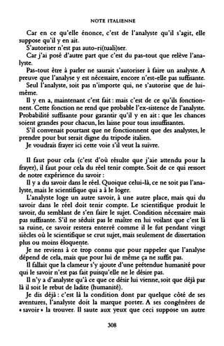 NOTE ITALIENNE 
Car en ce qu'elle énonce, c'est de l'analyste qu'il s'agit, elle suppose qu'il y en ait. 
S'autoriser n'est pas auto-ri(tuali)ser. 
Car j'ai posé d'autre part que c'est du pas-tout que relève l'analyste. 
Pas-tout être à parler ne saurait s'autoriser à faire un analyste. A preuve que l'analyse y est nécessaire, encore n'est-elle pas suffisante. 
Seul l'analyste, soit pas n'importe qui, ne s'autorise que de lui- même. 
Il y en a, maintenant c'est fait : mais c'est de ce qu'ils fonctionnent. Cette fonction ne rend que probable l'ex-sistence de l'analyste. Probabilité suffisante pour garantir qu'il y en ait : que les chances soient grandes pour chacun, les laisse pour tous insuffisantes. 
S'il convenait pourtant que ne fonctionnent que des analystes, le prendre pour but serait digne du tripode italien. 
Je voudrais frayer ici cette voie s'il veut la suivre. 
Il faut pour cela (c'est d'où résulte que j'aie attendu pour la frayer), il faut pour cela du réel tenir compte. Soit de ce qui ressort de notre expérience du savoir : 
Il y a du savoir dans le réel. Quoique celui-là, ce ne soit pas l'analyste, mais le scientifique qui a à le loger. 
L'analyste loge un autre savoir, à une autre place, mais qui du savoir dans le réel doit tenir compte. Le scientifique produit le savoir, du semblant de s'en faire le sujet. Condition nécessaire mais pas suffisante. S'il ne séduit pas le maître en lui voilant que c'est là sa ruine, ce savoir restera enterré comme il le fut pendant vingt siècles où le scientifique se crut sujet, mais seulement de dissertation plus ou moins éloquente. 
Je ne reviens à ce trop connu que pour rappeler que l'analyse dépend de cela, mais que pour lui de même ça ne suffit pas. 
Il fallait que la clameur s'y ajoute d'une prétendue humanité pour qui le savoir n'est pas fait puisqu'elle ne le désire pas. 
Il n'y a d'analyste qu'à ce que ce désir lui vienne, soit que déjà par là il soit le rebut de ladite (humanité). 
Je dis déjà : c'est là la condition dont par quelque côté de ses aventures, l'analyste doit la marque porter. A ses congénères de « savoir » la trouver. Il saute aux yeux que ceci suppose un autre 
308  