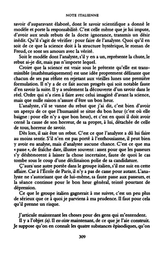 NOTE ITALIENNE 
savoir d'auparavant élaboré, dont le savoir scientifique a donné le modèle et porte la responsabilité. C'est celle même que je lui impute, d'avoir aux seuls rebuts de la docte ignorance, transmis un désir inédit. Qu'il s'agit de vérifier : pour faire de l'analyste. Quoi qu'il en soit de ce que la science doit à la structure hystérique, le roman de Freud, ce sont ses amours avec la vérité. 
Soit le modèle dont l'analyste, s'il y en a un, représente la chute, le rebut ai-je dit, mais pas n'importe lequel. 
Croire que la science est vraie sous le prétexte qu'elle est trans- missible (mathématiquement) est une idée proprement délirante que chacun de ses pas réfute en rejetant aux vieilles lunes une première formulation. Il n'y a de ce fait aucun progrès qui soit notable faute d'en savoir la suite. Il y a seulement la découverte d'un savoir dans le réel. Ordre qui n'a rien à faire avec celui imaginé d'avant la science, mais que nulle raison n'assure d'être un bon heur. 
L'analyste, s'il se vanne du rebut que j'ai dit, c'est bien d'avoir un aperçu de ce que l'humanité se situe du bon heur (c'est où elle baigne : pour elle n'y a que bon heur), et c'est en quoi il doit avoir cerné la cause de son horreur, de sa propre, à lui, détachée de celle de tous, horreur de savoir. 
Dès lors, il sait être un rebut. C'est ce que l'analyste a dû lui faire au moins sentir. S'il n'en est pas porté à l'enthousiasme, il peut bien y avoir eu analyse, mais d'analyste aucune chance. C'est ce que ma « passe », de fraîche date, illustre souvent : assez pour que les passeurs s'y déshonorent à laisser la chose incertaine, faute de quoi le cas tombe sous le coup d'une déclinaison polie de sa candidature. 
C'aura une autre portée dans le groupe italien, s'il me suit en cette affaire. Car à l'École de Paris, il n'y a pas de casse pour autant. L'analyste ne s'autorisant que de lui-même, sa faute passe aux passeurs, et la séance continue pour le bon heur général, teinté pourtant de dépression. 
Ce que le groupe italien gagnerait à me suivre, c'est un peu plus de sérieux que ce à quoi je parviens à ma prudence. Il faut pour cela qu'il prenne un risque. 
J'articule maintenant les choses pour des gens qui m'entendent. Il y a l'objet (a). Il ex-siste maintenant, de ce que je l'aie construit. Je suppose qu'on en connaît les quatre substances épisodiques, qu'on 
309  