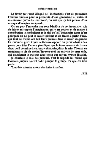 NOTE ITALIENNE 
Le savoir par Freud désigné de l'inconscient, c'est ce qu'invente l'humus humain pour sa pérennité d'une génération à l'autre, et maintenant qu'on l'a inventorié, on sait que ça fait preuve d'un manque d'imagination éperdu. 
On ne peut l'entendre que sous bénéfice de cet inventaire : soit de laisser en suspens l'imagination qui y est courte, et de mettre à contribution le symbolique et le réel qu'ici l'imaginaire noue (c'est pourquoi on ne peut le laisser tomber) et de tenter, à partir d'eux, qui tout de même ont fait leurs preuves dans le savoir, d'agrandir les ressources grâce à quoi ce fâcheux rapport, on parviendrait à s'en passer pour faire l'amour plus digne que le foisonnement de bavardage, qu'il constitue à ce jour, - sicut palea, disait le saint Thomas en terminant sa vie de moine. Trouvez-moi un analyste de cette tuile, qui brancherait le truc sur autre chose que sur un organon ébauché. 
Je conclus : le rôle des passeurs, c'est le tripode lui-même qui l'assurera jusqu'à nouvel ordre puisque le groupe n'a que ces trois pieds. 
Tout doit tourner autour des écrits à paraître. 
1973  