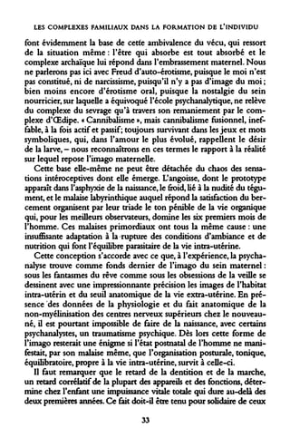LES COMPLEXES FAMILIAUX DANS LA FORMATION DE L'INDIVIDU 
font évidemment la base de cetfe ambivalence du vécu, qui ressort de la situation même : l'être qui absorbe est tout absorbé et le complexe archaïque lui répond dans l'embrassement maternel. Nous ne parlerons pas ici avec Freud d'auto-érotisme, puisque le moi n'est pas constitué, ni de narcissisme, puisqu'il n'y a pas d'image du moi ; bien moins encore d'érotisme oral, puisque la nostalgie du sein nourricier, sur laquelle a équivoque l'école psychanalytique, ne relève du complexe du sevrage qu'à travers son remaniement par le complexe d'OEdipe. « Cannibalisme », mais cannibalisme fusionnel, ineffable, à la fois actif et passif; toujours survivant dans les jeux et mots symboliques, qui, dans l'amour le plus évolué, rappeÙent le désir de la larve, - nous reconnaîtrons en ces termes le rapport à la réalité sur lequel repose l'imago maternelle. 
Cette base elle-même ne peut être détachée du chaos des sensations intéroceptives dont elle émerge. L'angoisse, dont le prototype apparaît dans l'asphyxie de la naissance, le froid, lié à la nudité du tégument, et le malaise labyrinthique auquel répond la satisfaction du bercement organisent par leur triade le ton pénible de la vie organique qui, pour les meilleurs observateurs, domine les six premiers mois de l'homme. Ces malaises primordiaux ont tous la même cause : une insuffisante adaptation à la rupture des conditions d'ambiance et de nutrition qui font l'équilibre parasitaire de la vie intra-utérine. 
Cette conception s'accorde avec ce que, à l'expérience, la psychanalyse trouve comme fonds dernier de l'imago du sein maternel : sous les fantasmes du rêve comme sous les obsessions de la veille se dessinent avec une impressionnante précision les images de l'habitat intra-utérin et du seuil anatomique de la vie extra-utérine. En présence des données de la physiologie et du fait anatomique de la non-myélinisation des centres nerveux supérieurs chez le nouveau- né, il est pourtant impossible de faire de la naissance, avec certains psychanalystes, un traumatisme psychique. Dès lors cette forme de l'imago resterait une énigme si l'état postnatal de l'homme ne manifestait, par son malaise même, que l'organisation posturale, tonique, équilibratoire, propre à la vie intra-utérine, survit à celle-ci. 
Il faut remarquer que le retard de la dentition et de la marche, un retard corrélatif de la plupart des appareils et des fonctions, détermine chez l'enfant une impuissance vitale totale qui dure au-delà des deux premières années. Ce fait doit-il être tenu pour solidaire de ceux 
33  