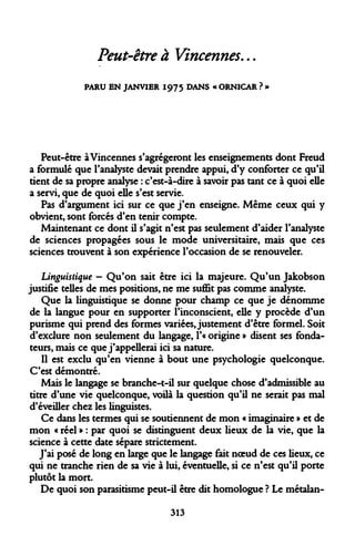 Peut-être à Vincennes... 
PARU EN JANVIER 1975 DANS « ORNICAR ? » 
Peut-être àVincennes s'agrégeront les enseignements dont Freud a formulé que l'analyste devait prendre appui, d'y conforter ce qu'il tient de sa propre analyse : c'est-à-dire à savoir pas tant ce à quoi elle a servi, que de quoi elle s'est servie. 
Pas d'argument ici sur ce que j'en enseigne. Même ceux qui y obvient, sont forcés d'en tenir compte. 
Maintenant ce dont il s'agit n'est pas seulement d'aider l'analyste de sciences propagées sous le mode universitaire, mais que ces sciences trouvent à son expérience l'occasion de se renouveler. 
Linguistique - Qu'on sait être ici la majeure. Qu'un Jakobson justifie telles de mes positions, ne me suffit pas comme analyste. 
Que la linguistique se donne pour champ ce que je dénomme de la langue pour en supporter l'inconscient, elle y procède d'un purisme qui prend des formes variées, justement d'être formel. Soit d'exclure non seulement du langage, l'« origine » disent ses fondateurs, mais ce que j'appellerai ici sa nature. 
Il est exclu qu'en vienne à bout une psychologie quelconque. C'est démontré. 
Mais le langage se branche-t-il sur quelque chose d'admissible au titre d'une vie quelconque, voilà la question qu'il ne serait pas mal d'éveiller chez les linguistes. 
Ce dans les termes qui se soutiennent de mon « imaginaire » et de mon « réel » : par quoi se distinguent deux lieux de la vie, que la science à cette date sépare strictement. 
J'ai posé de long en large que le langage fait noeud de ces lieux, ce qui ne tranche rien de sa vie à lui, éventuelle, si ce n'est qu'il porte plutôt la mort. 
De quoi son parasitisme peut-il être dit homologue ? Le métalan- 
313  