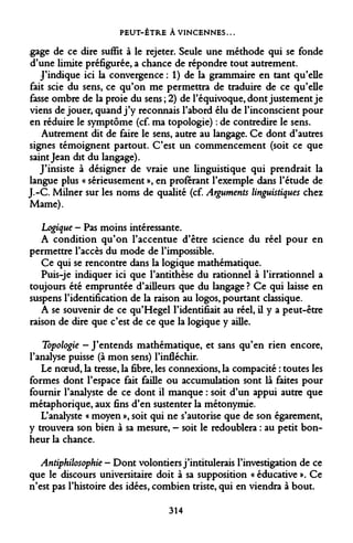 PEUT-ÊTRE ÀVINCENNES... 
.gage de ce dire suffit à le rejeter. Seule une méthode qui se fonde d'une limite préfigurée, a chance de répondre tout autrement. 
J'indique ici la convergence : 1) de la grammaire en tant qu'elle fait scie du sens, ce qu'on me permettra de traduire de ce qu'elle fasse ombre de la proie du sens ; 2) de l'équivoque, dont justement je viens déjouer, quand j'y reconnais l'abord élu de l'inconscient pour en réduire le symptôme (cf. ma topologie) : de contredire le sens. 
Autrement dit de faire le sens, autre au langage. Ce dont d'autres signes témoignent partout. C'est un commencement (soit ce que saint Jean dit du langage). 
J'insiste à désigner de vraie une linguistique qui prendrait la langue plus « sérieusement », en proférant l'exemple dans l'étude de J.-C. Milner sur les noms de qualité (cf. Arguments linguistiques chez Marne). 
Logique - Pas moins intéressante. 
A condition qu'on l'accentue d'être science du réel pour en permettre l'accès du mode de l'impossible. 
Ce qui se rencontre dans la logique mathématique. 
Puis-je indiquer ici que l'antithèse du rationnel à l'irrationnel a toujours été empruntée d'ailleurs que du langage ? Ce qui laisse en suspens l'identification de la raison au logos, pourtant classique. 
A se souvenir de ce qu'Hegel l'identifiait au réel, il y a peut-être raison de dire que c'est de ce que la logique y aille. 
Topologie - J'entends mathématique, et sans qu'en rien encore, l'analyse puisse (à mon sens) l'infléchir. 
Le noeud, la tresse, la fibre, les connexions, la compacité : toutes les formes dont l'espace fait faille ou accumulation sont là faites pour fournir l'analyste de ce dont il manque : soit d'un appui autre que métaphorique, aux fins d'en sustenter la métonymie. 
L'analyste « moyen », soit qui ne s'autorise que de son égarement, y trouvera son bien à sa mesure, - soit le redoublera : au petit bonheur la chance. 
Antiphilosophie - Dont volontiers j'intitulerais l'investigation de ce que le discours universitaire doit à sa supposition « éducative ». Ce n'est pas l'histoire des idées, combien triste, qui en viendra à bout. 
314  